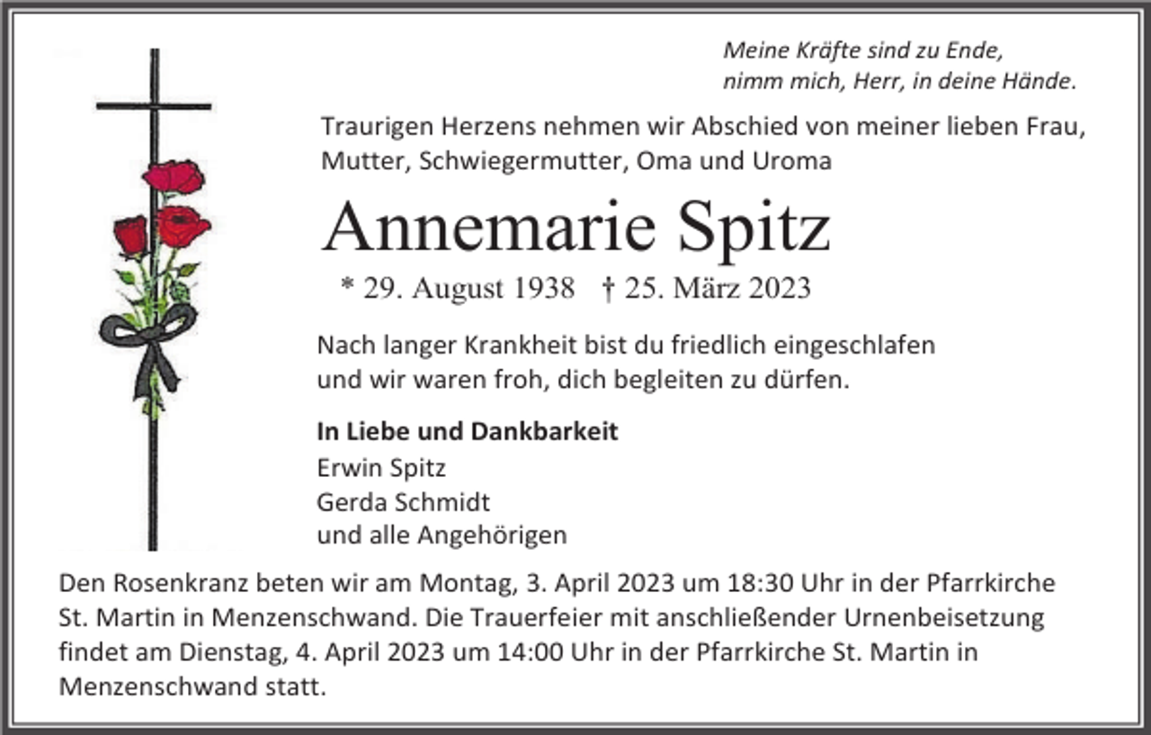 <p>Meine Kräfte sind zu Ende,<br />nimm mich, Herr, in deine Hände.</p><p>Traurigen Herzens nehmen wir Abschied von meiner lieben Frau,<br />Mutter, Schwiegermutter, Oma und Uroma</p><p>Annemarie Spitz<br />* 29. August 1938 † 25. März 2023<br />Nach langer Krankheit bist du friedlich eingeschlafen<br />und wir waren froh, dich begleiten zu dürfen.<br />In Liebe und Dankbarkeit<br />Erwin Spitz<br />Gerda Schmidt<br />und alle Angehörigen<br />Den Rosenkranz beten wir am Montag, 3. April 2023 um 18:30 Uhr in der Pfarrkirche<br />St. Martin in Menzenschwand. Die Trauerfeier mit anschließender Urnenbeisetzung<br />findet am Dienstag, 4. April 2023 um 14:00 Uhr in der Pfarrkirche St. Martin in<br />Menzenschwand statt.</p>