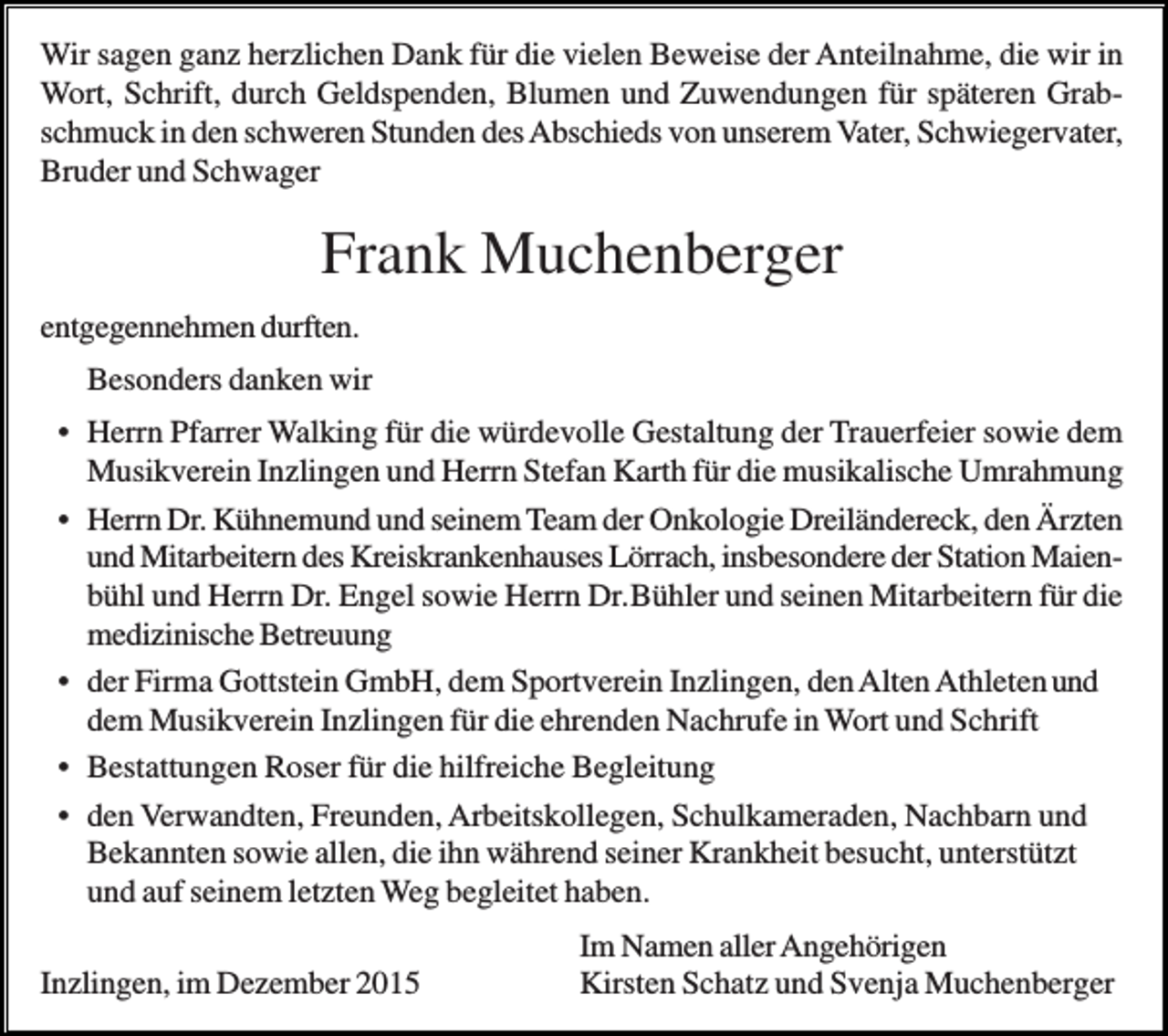 <p>Wir sagen ganz herzlichen Dank für die vielen Beweise der Anteilnahme, die wir in<br />Wort, Schrift, durch Geldspenden, Blumen und Zuwendungen für späteren Grabschmuck in den schweren Stunden des Abschieds von unserem Vater, Schwiegervater,<br />Bruder und Schwager</p><p>Frank Muchenberger<br />entgegennehmen durften.<br />Besonders danken wir<br />• Herrn Pfarrer Walking für die würdevolle Gestaltung der Trauerfeier sowie dem<br />Musikverein Inzlingen und Herrn Stefan Karth für die musikalische Umrahmung<br />• Herrn Dr. Kühnemund und seinem Team der Onkologie Dreiländereck, den Ärzten<br />und Mitarbeitern des Kreiskrankenhauses Lörrach, insbesondere der Station Maienbühl und Herrn Dr. Engel sowie Herrn Dr.Bühler und seinen Mitarbeitern für die<br />medizinische Betreuung<br />• der Firma Gottstein GmbH, dem Sportverein Inzlingen, den Alten Athleten und<br />dem Musikverein Inzlingen für die ehrenden Nachrufe in Wort und Schrift<br />• Bestattungen Roser für die hilfreiche Begleitung<br />• den Verwandten, Freunden, Arbeitskollegen, Schulkameraden, Nachbarn und<br />Bekannten sowie allen, die ihn während seiner Krankheit besucht, unterstützt<br />und auf seinem letzten Weg begleitet haben.<br />Inzlingen, im Dezember 2015</p><p>Im Namen aller Angehörigen<br />Kirsten Schatz und Svenja Muchenberger</p>