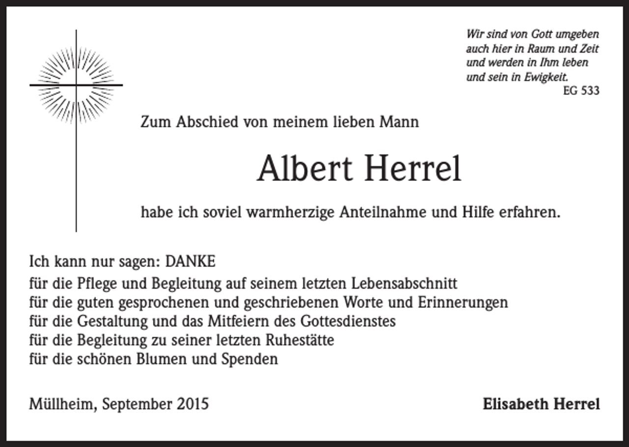 <p>Wir sind von Gott umgeben<br />auch hier in Raum und Zeit<br />und werden in Ihm leben<br />und sein in Ewigkeit.</p><p>EG 533</p><p>Zum Abschied von meinem lieben Mann</p><p>Albert Herrel<br />habe ich soviel warmherzige Anteilnahme und Hilfe erfahren.<br />Ich kann nur sagen: DANKE<br />für die Pflege und Begleitung auf seinem letzten Lebensabschnitt<br />für die guten gesprochenen und geschriebenen Worte und Erinnerungen<br />für die Gestaltung und das Mitfeiern des Gottesdienstes<br />für die Begleitung zu seiner letzten Ruhestätte<br />für die schönen Blumen und Spenden<br />Müllheim, September 2015</p><p>Elisabeth Herrel</p>