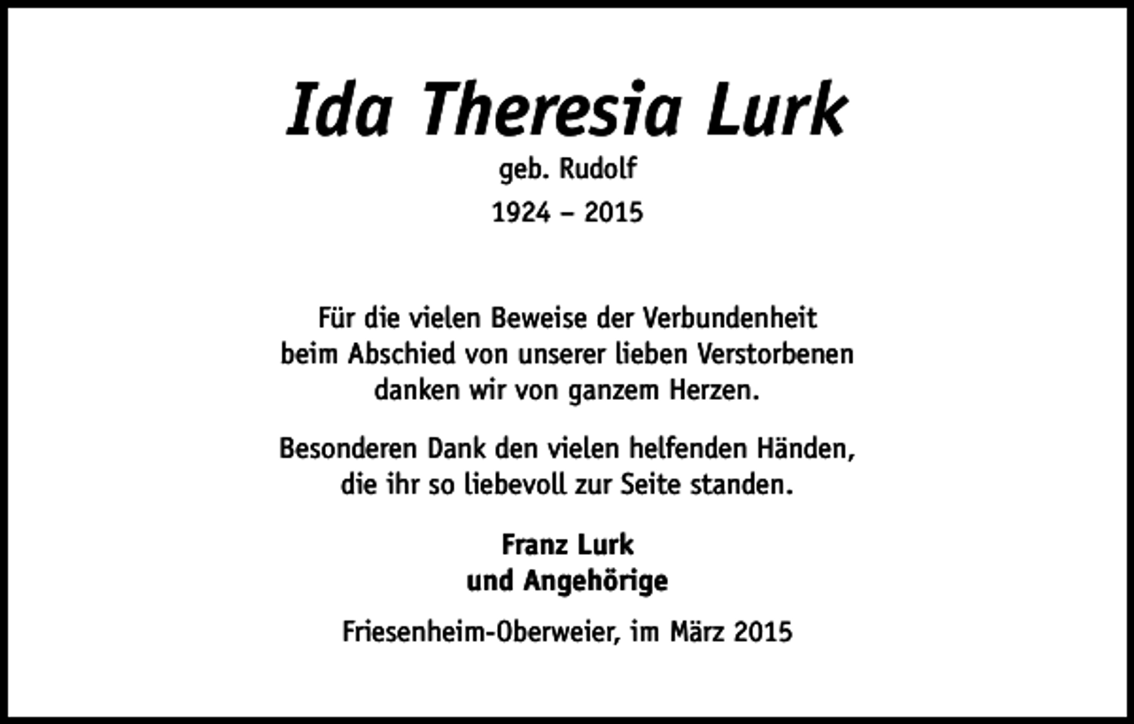 <p>Ida Theresia Lurk<br />geb. Rudolf<br />1924 – 2015</p><p>Für die vielen Beweise der Verbundenheit<br />beim Abschied von unserer lieben Verstorbenen<br />danken wir von ganzem Herzen.<br />Besonderen Dank den vielen helfenden Händen,<br />die ihr so liebevoll zur Seite standen.<br />Franz Lurk<br />und Angehörige<br />Friesenheim-Oberweier, im März 2015</p>