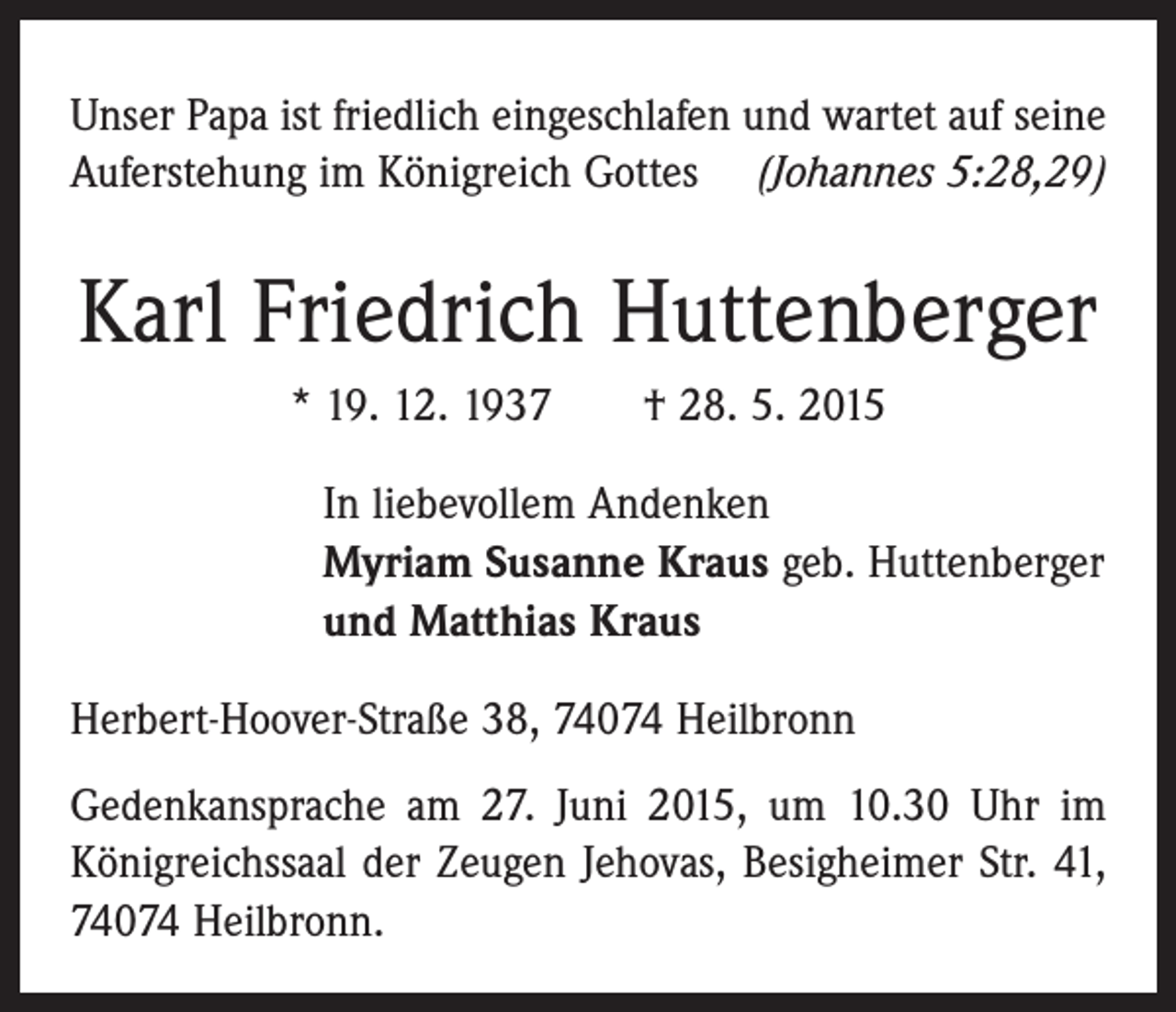<p>Unser Papa ist friedlich eingeschlafen und wartet auf seine<br />Auferstehung im Königreich Gottes (Johannes 5:28,29)</p><p>Karl Friedrich Huttenberger<br />* 19. 12. 1937 † 28. 5. 2015<br />In liebevollem Andenken<br />Myriam Susanne Kraus geb. Huttenberger<br />und Matthias Kraus<br />Herbert-Hoover-Straße 38, 74074 Heilbronn<br />Gedenkansprache am 27. Juni 2015, um 10.30 Uhr im<br />Königreichssaal der Zeugen Jehovas, Besigheimer Str. 41,<br />74074 Heilbronn.</p>