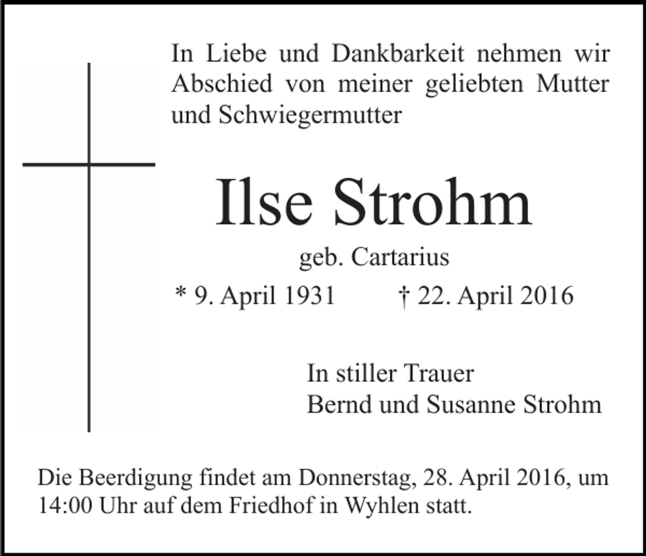 <p>In Liebe und Dankbarkeit nehmen wir<br />Abschied von meiner geliebten Mutter<br />und Schwiegermutter</p><p>Ilse Strohm</p><p>geb. Cartarius<br />* 9. April 1931<br />† 22. April 2016<br />In stiller Trauer<br />Bernd und Susanne Strohm<br />Die Beerdigung findet am Donnerstag, 28. April 2016, um<br />14:00 Uhr auf dem Friedhof in Wyhlen statt.</p>