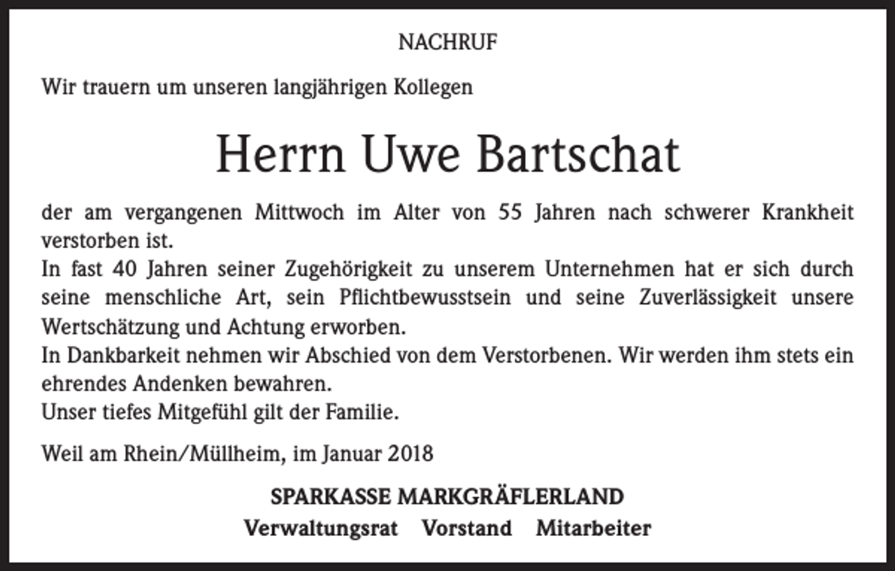 <p>NACHRUF<br />Wir trauern um unseren langjährigen Kollegen</p><p>Herrn Uwe Bartschat<br />der am vergangenen Mittwoch im Alter von 55 Jahren nach schwerer Krankheit<br />verstorben ist.<br />In fast 40 Jahren seiner Zugehörigkeit zu unserem Unternehmen hat er sich durch<br />seine menschliche Art, sein Pflichtbewusstsein und seine Zuverlässigkeit unsere<br />Wertschätzung und Achtung erworben.<br />In Dankbarkeit nehmen wir Abschied von dem Verstorbenen. Wir werden ihm stets ein<br />ehrendes Andenken bewahren.<br />Unser tiefes Mitgefühl gilt der Familie.<br />Weil am Rhein/Müllheim, im Januar 2018<br />SPARKASSE MARKGRÄFLERLAND<br />Verwaltungsrat Vorstand Mitarbeiter</p>