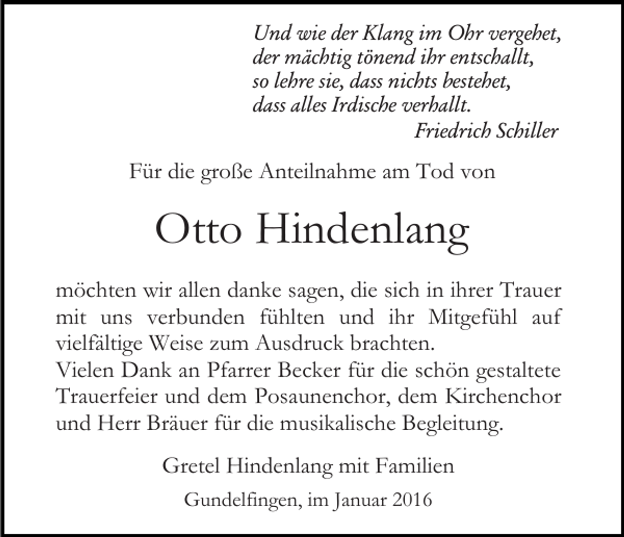 <p>Und wie der Klang im Ohr vergehet,<br />der mächtig tönend ihr entschallt,<br />so lehre sie, dass nichts bestehet,<br />dass alles Irdische verhallt.<br />Friedrich Schiller</p><p>Für die große Anteilnahme am Tod von</p><p>Otto Hindenlang<br />möchten wir allen danke sagen, die sich in ihrer Trauer<br />mit uns verbunden fühlten und ihr Mitgefühl auf<br />vielfältige Weise zum Ausdruck brachten.<br />Vielen Dank an Pfarrer Becker für die schön gestaltete<br />Trauerfeier und dem Posaunenchor, dem Kirchenchor<br />und Herr Bräuer für die musikalische Begleitung.<br />Gretel Hindenlang mit Familien<br />Gundelfingen, im Januar 2016</p>
