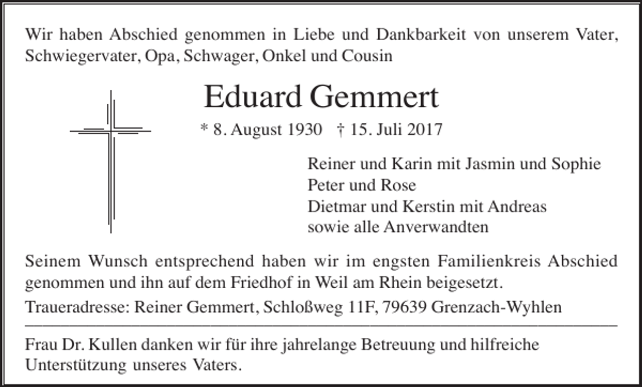 <p>Wir haben Abschied genommen in Liebe und Dankbarkeit von unserem Vater,<br />Schwiegervater, Opa, Schwager, Onkel und Cousin</p><p>Eduard Gemmert<br />* 8. August 1930 † 15. Juli 2017<br />Reiner und Karin mit Jasmin und Sophie<br />Peter und Rose<br />Dietmar und Kerstin mit Andreas<br />sowie alle Anverwandten<br />Seinem Wunsch entsprechend haben wir im engsten Familienkreis Abschied<br />genommen und ihn auf dem Friedhof in Weil am Rhein beigesetzt.<br />Traueradresse: Reiner Gemmert, Schloßweg 11F, 79639 Grenzach-Wyhlen<br />____________________________________________________________​_______<br />Frau Dr. Kullen danken wir für ihre jahrelange Betreuung und hilfreiche<br />Unterstützung unseres Vaters.</p>
