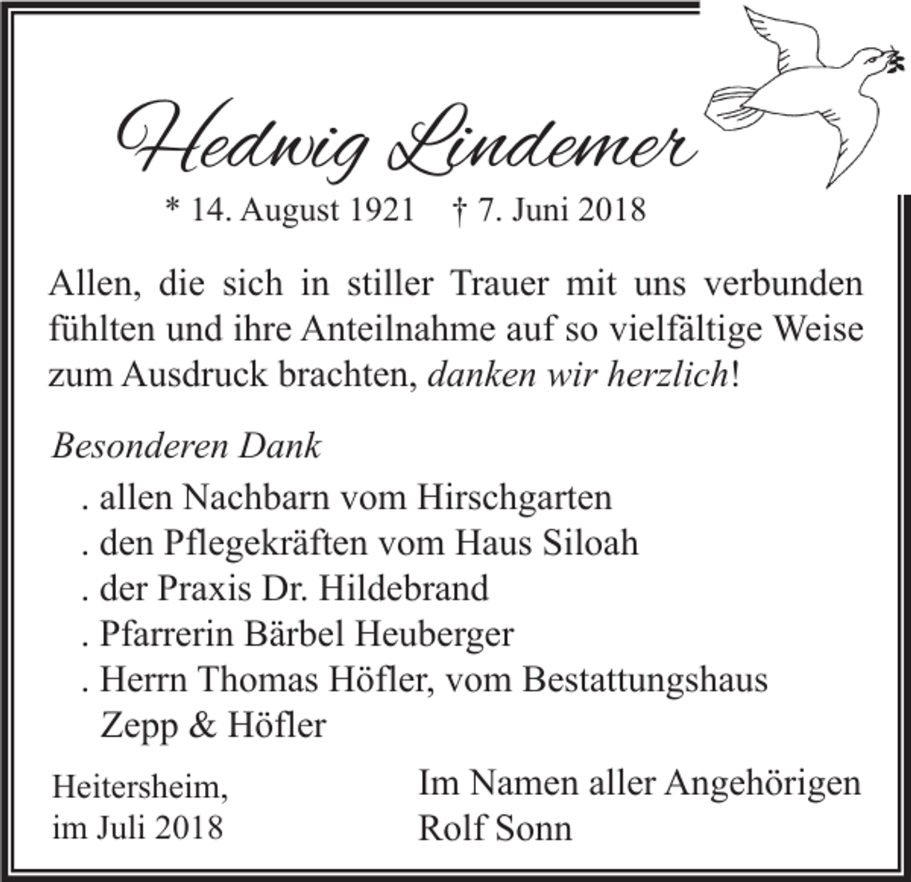 <p>Hedwig Lindemer<br />* 14. August 1921 † 7. Juni 2018</p><p>Allen, die sich in stiller Trauer mit uns verbunden<br />fühlten und ihre Anteilnahme auf so vielfältige Weise<br />zum Ausdruck brachten, danken wir herzlich!<br />Besonderen Dank<br />. allen Nachbarn vom Hirschgarten<br />. den Pflegekräften vom Haus Siloah<br />. der Praxis Dr. Hildebrand<br />. Pfarrerin Bärbel Heuberger<br />. Herrn Thomas Höfler, vom Bestattungshaus<br />Zepp &amp; Höfler<br />Im Namen aller Angehörigen<br />Heitersheim,<br />im Juli 2018<br />Rolf Sonn</p>