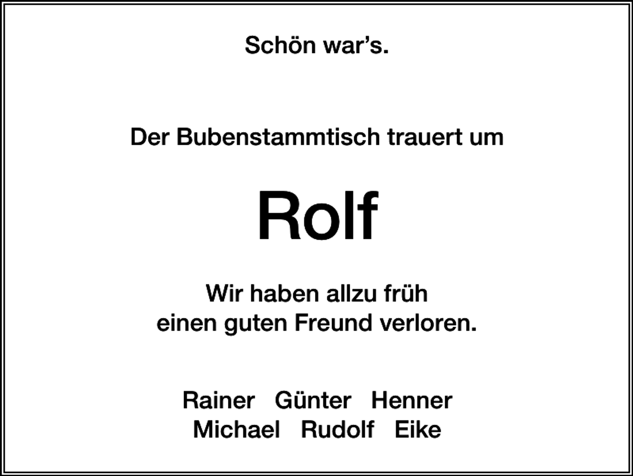 <p>Schön war’s.</p><p>Der Bubenstammtisch trauert um</p><p>Rolf<br />Wir haben allzu früh<br />einen guten Freund verloren.<br />Rainer Günter Henner<br />Michael Rudolf Eike</p>
