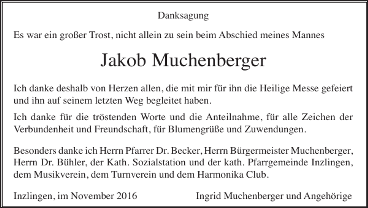 <p>Danksagung<br />Es war ein großer Trost, nicht allein zu sein beim Abschied meines Mannes</p><p>Jakob Muchenberger<br />Ich danke deshalb von Herzen allen, die mit mir für ihn die Heilige Messe gefeiert<br />und ihn auf seinem letzten Weg begleitet haben.<br />Ich danke für die tröstenden Worte und die Anteilnahme, für alle Zeichen der<br />Verbundenheit und Freundschaft, für Blumengrüße und Zuwendungen.<br />Besonders danke ich Herrn Pfarrer Dr. Becker, Herrn Bürgermeister Muchenberger,<br />Herrn Dr. Bühler, der Kath. Sozialstation und der kath. Pfarrgemeinde Inzlingen,<br />dem Musikverein, dem Turnverein und dem Harmonika Club.<br />Inzlingen, im November 2016</p><p>Ingrid Muchenberger und Angehörige</p>