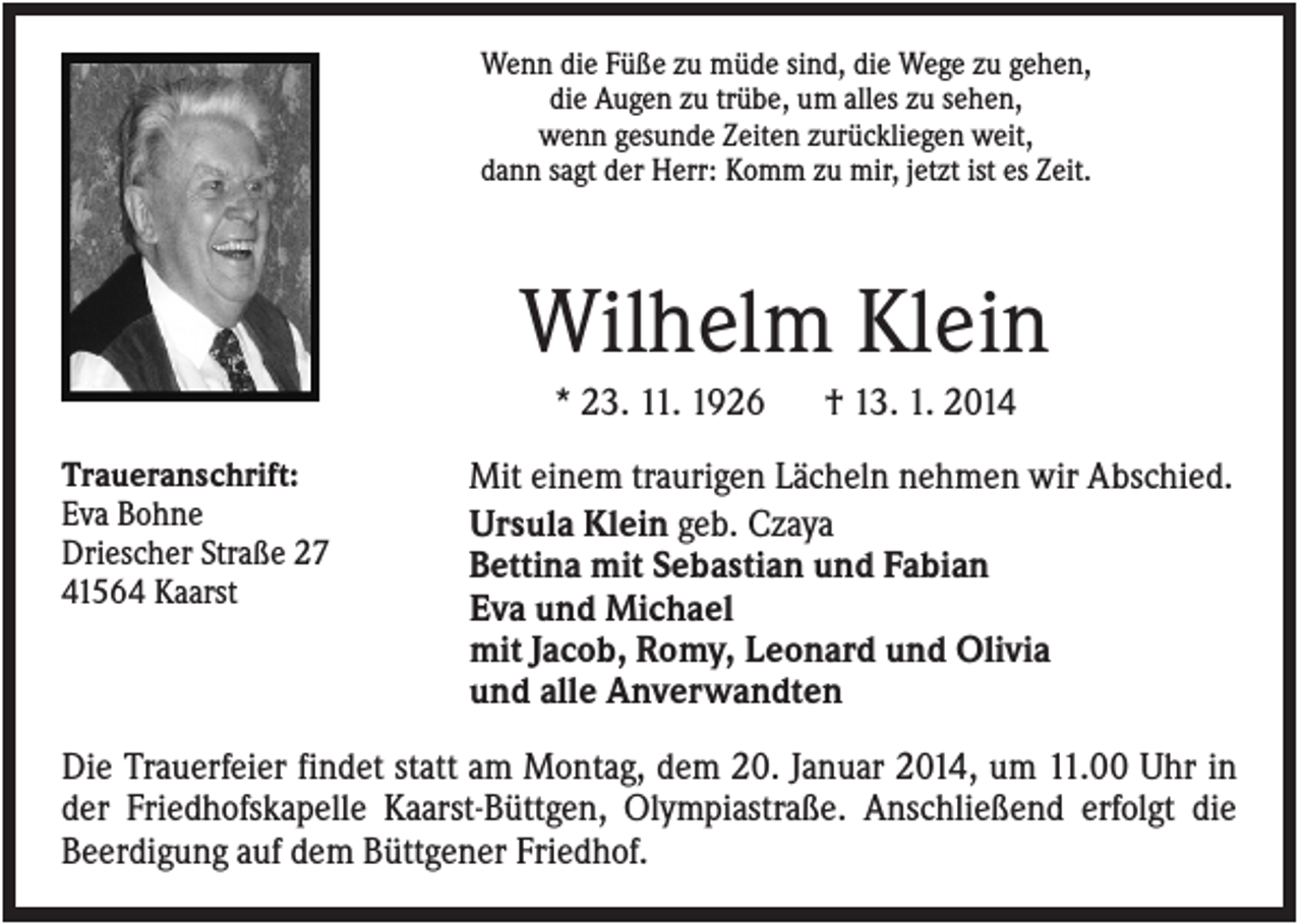 <p>Wenn die Füße zu müde sind, die Wege zu gehen,<br />die Augen zu trübe, um alles zu sehen,<br />wenn gesunde Zeiten zurückliegen weit,<br />dann sagt der Herr: Komm zu mir, jetzt ist es Zeit.</p><p>Wilhelm Klein<br />* 23. 11. 1926<br />Traueranschrift:<br />Eva Bohne<br />Driescher Straße 27<br />41564 Kaarst</p><p>† 13. 1. 2014</p><p>Mit einem traurigen Lächeln nehmen wir Abschied.<br />Ursula Klein geb. Czaya<br />Bettina mit Sebastian und Fabian<br />Eva und Michael<br />mit Jacob, Romy, Leonard und Olivia<br />und alle Anverwandten</p><p>Die Trauerfeier findet statt am Montag, dem 20. Januar 2014, um 11.00 Uhr in<br />der Friedhofskapelle Kaarst-Büttgen, Olympiastraße. Anschließend erfolgt die<br />Beerdigung auf dem Büttgener Friedhof.</p>