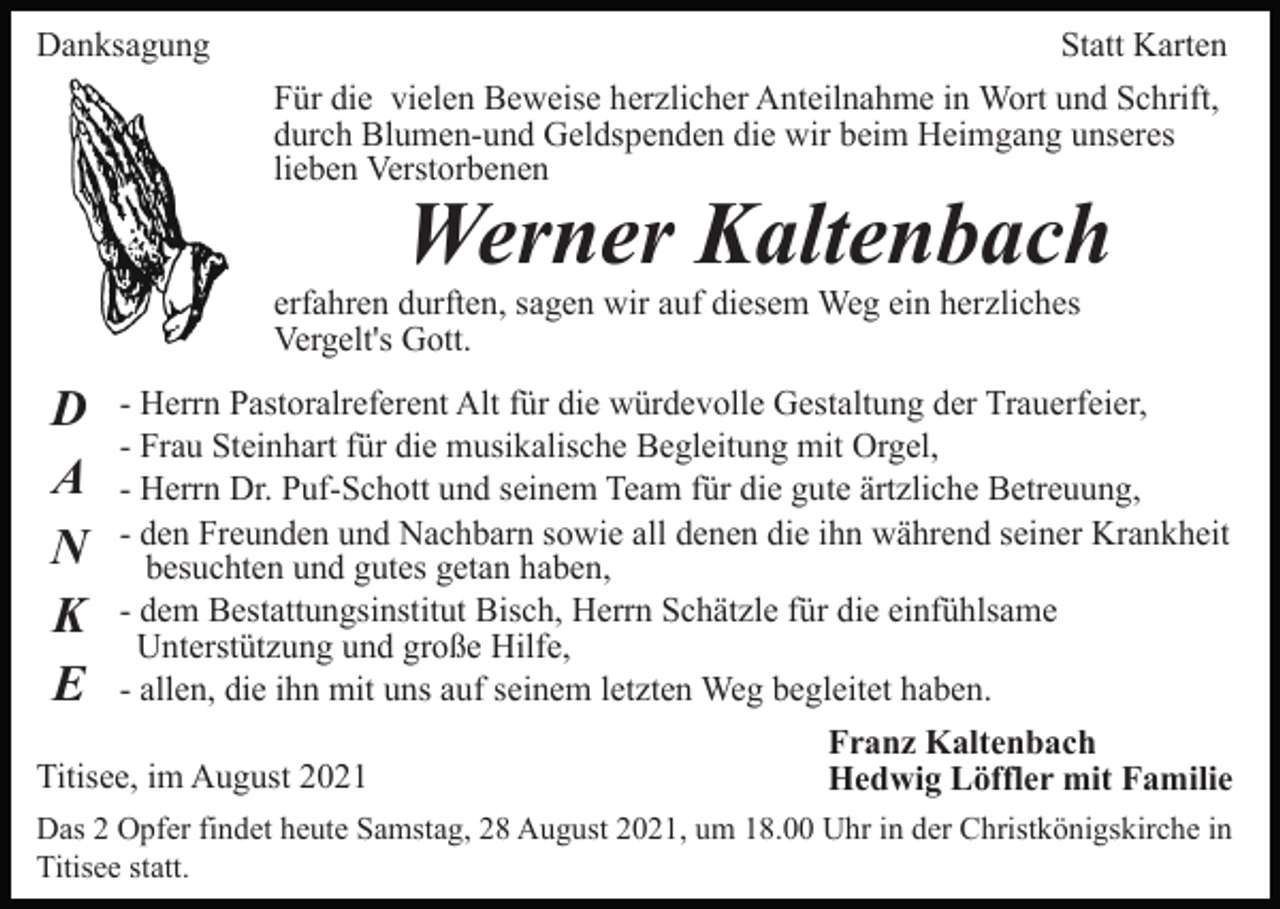 <p>Danksagung</p><p>Statt Karten<br />Für die vielen Beweise herzlicher Anteilnahme in Wort und Schrift,<br />durch Blumen-und Geldspenden die wir beim Heimgang unseres<br />lieben Verstorbenen</p><p>Werner Kaltenbach<br />erfahren durften, sagen wir auf diesem Weg ein herzliches<br />Vergelt's Gott.</p><p>D<br />A<br />N<br />K<br />E</p><p>- Herrn Pastoralreferent Alt für die würdevolle Gestaltung der Trauerfeier,<br />- Frau Steinhart für die musikalische Begleitung mit Orgel,<br />- Herrn Dr. Puf-Schott und seinem Team für die gute ärtzliche Betreuung,<br />- den Freunden und Nachbarn sowie all denen die ihn während seiner Krankheit<br />besuchten und gutes getan haben,<br />- dem Bestattungsinstitut Bisch, Herrn Schätzle für die einfühlsame<br />Unterstützung und große Hilfe,<br />- allen, die ihn mit uns auf seinem letzten Weg begleitet haben.</p><p>Titisee, im August 2021</p><p>Franz Kaltenbach<br />Hedwig Löffler mit Familie</p><p>Das 2 Opfer findet heute Samstag, 28 August 2021, um 18.00 Uhr in der Christkönigskirche in<br />Titisee statt.</p>