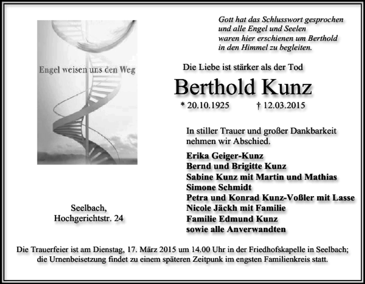 <p>Gott hat das Schlusswort gesprochen<br />und alle Engel und Seelen<br />waren hier erschienen um Berthold<br />in den Himmel zu begleiten.</p><p>Die Liebe ist stärker als der Tod</p><p>Berthold Kunz<br />* 20.10.1925</p><p>† 12.03.2015</p><p>In stiller Trauer und großer Dankbarkeit<br />nehmen wir Abschied.</p><p>Seelbach,<br />Hochgerichtstr. 24</p><p>Erika Geiger-Kunz<br />Bernd und Brigitte Kunz<br />Sabine Kunz mit Martin und Mathias<br />Simone Schmidt<br />Petra und Konrad Kunz-Voßler mit Lasse<br />Nicole Jäckh mit Familie<br />Familie Edmund Kunz<br />sowie alle Anverwandten</p><p>Die Trauerfeier ist am Dienstag, 17. März 2015 um 14.00 Uhr in der Friedhofskapelle in Seelbach;<br />die Urnenbeisetzung findet zu einem späteren Zeitpunk im engsten Familienkreis statt.</p>