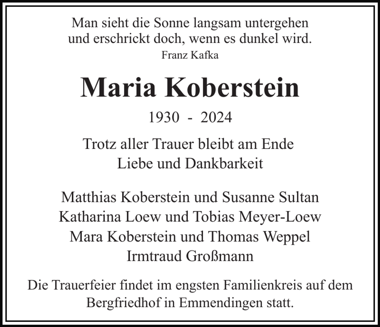 <p>Man sieht die Sonne langsam untergehen<br />und erschrickt doch, wenn es dunkel wird.<br />Franz Kafka</p><p>Maria Koberstein<br />1930 - 2024<br />Trotz aller Trauer bleibt am Ende<br />Liebe und Dankbarkeit<br />Matthias Koberstein und Susanne Sultan<br />Katharina Loew und Tobias Meyer-Loew<br />Mara Koberstein und Thomas Weppel<br />Irmtraud Großmann<br />Die Trauerfeier findet im engsten Familienkreis auf dem<br />Bergfriedhof in Emmendingen statt.</p>