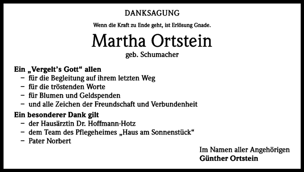 <p>DANKSAGUNG<br />Wenn die Kraft zu Ende geht, ist Erlösung Gnade.</p><p>Martha Ortstein<br />geb. Schumacher</p><p>Ein „Vergelt’s Gott“ allen<br />– für die Begleitung auf ihrem letzten Weg<br />– für die tröstenden Worte<br />– für Blumen und Geldspenden<br />– und alle Zeichen der Freundschaft und Verbundenheit<br />Ein besonderer Dank gilt<br />– der Hausärztin Dr. Hoffmann-Hotz<br />– dem Team des Pflegeheimes „Haus am Sonnenstück“<br />– Pater Norbert</p><p>Im Namen aller Angehörigen<br />Günther Ortstein</p>