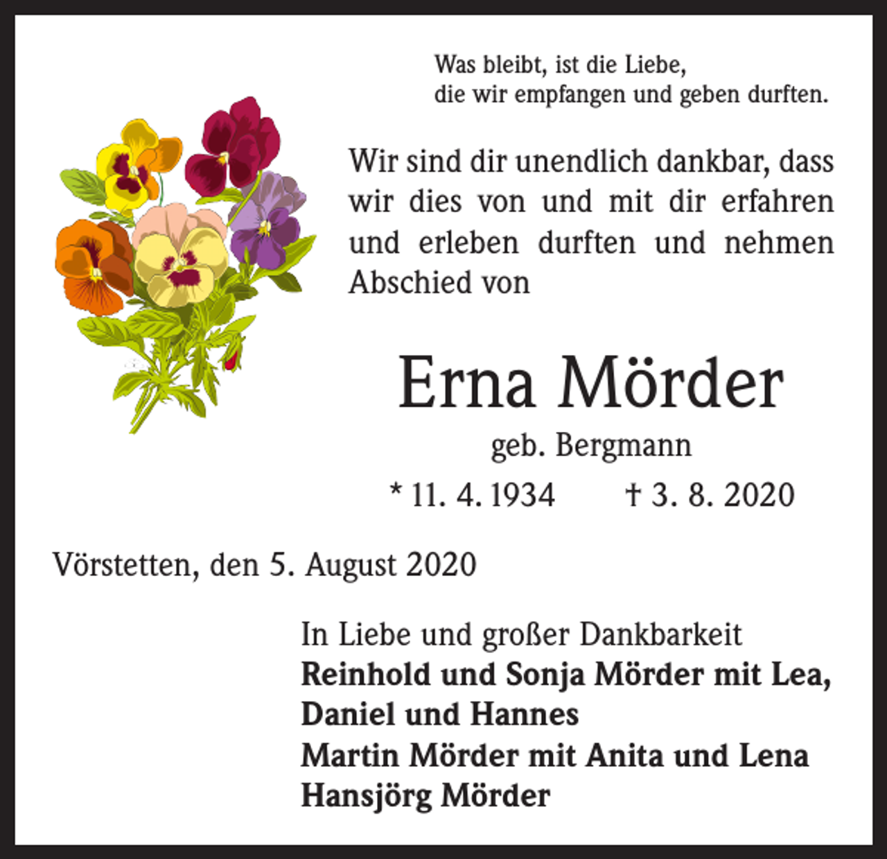 <p>Was bleibt, ist die Liebe,<br />die wir empfangen und geben durften.</p><p>Wir sind dir unendlich dankbar, dass<br />wir dies von und mit dir erfahren<br />und erleben durften und nehmen<br />Abschied von</p><p>Erna Mörder</p><p>geb. Bergmann<br />* 11. 4. 1934 † 3. 8. 2020<br />Vörstetten, den 5. August 2020<br />In Liebe und großer Dankbarkeit<br />Reinhold und Sonja Mörder mit Lea,<br />Daniel und Hannes<br />Martin Mörder mit Anita und Lena<br />Hansjörg Mörder</p>