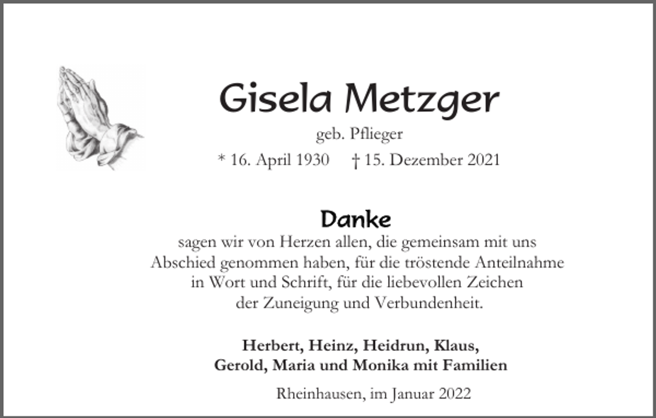<p>Gisela Metzger<br />geb. Pflieger<br />* 16. April 1930 † 15. Dezember 2021</p><p>sagen wir von Herzen allen, die gemeinsam mit uns<br />Abschied genommen haben, für die tröstende Anteilnahme<br />in Wort und Schrift, für die liebevollen Zeichen<br />der Zuneigung und Verbundenheit.<br />Herbert, Heinz, Heidrun, Klaus,<br />Gerold, Maria und Monika mit Familien<br />Rheinhausen, im Januar 2022</p>