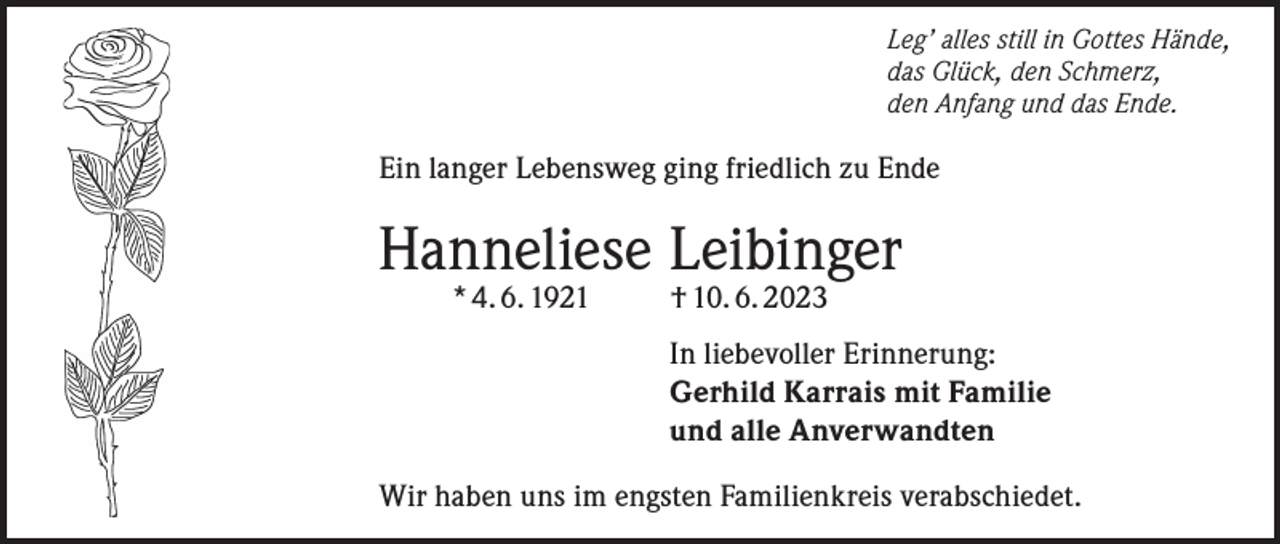 <p>Leg’ alles still in Gottes Hände,<br />das Glück, den Schmerz,<br />den Anfang und das Ende.</p><p>Ein langer Lebensweg ging friedlich zu Ende</p><p>Hanneliese Leibinger<br />* 4. 6. 1921</p><p>† 10. 6. 2023</p><p>In liebevoller Erinnerung:<br />Gerhild Karrais mit Familie<br />und alle Anverwandten<br />Wir haben uns im engsten Familienkreis verabschiedet.</p>