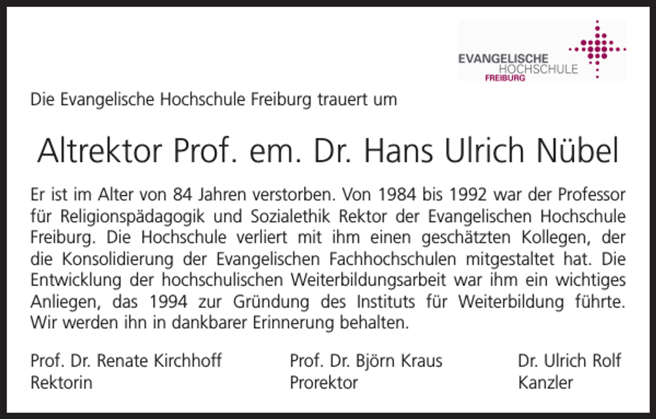 <p>Die Evangelische Hochschule Freiburg trauert um</p><p>Altrektor Prof. em. Dr. Hans Ulrich Nübel<br />Er ist im Alter von 84 Jahren verstorben. Von 1984 bis 1992 war der Professor<br />für Religionspädagogik und Sozialethik Rektor der Evangelischen Hochschule<br />Freiburg. Die Hochschule verliert mit ihm einen geschätzten Kollegen, der<br />die Konsolidierung der Evangelischen Fachhochschulen mitgestaltet hat. Die<br />­Entwicklung der hochschulischen Weiterbildungsarbeit war ihm ein wichtiges<br />Anliegen, das 1994 zur Gründung des Instituts für Weiterbildung führte.<br />­<br />Wir werden ihn in dankbarer Erinnerung behalten.<br />Prof. Dr. Renate Kirchhoff<br />Rektorin</p><p>Prof. Dr. Björn Kraus<br />Dr. Ulrich Rolf<br />Prorektor Kanzler</p>