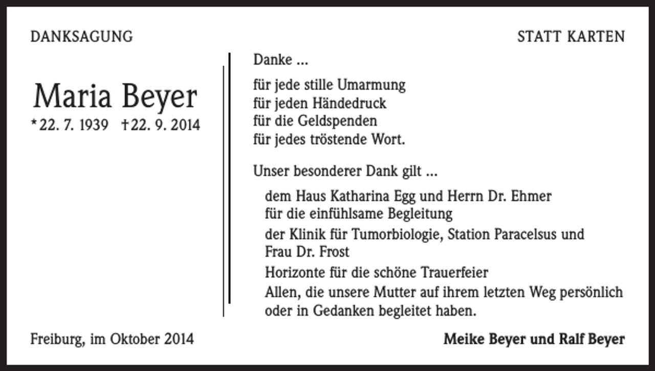 <p>DANKSAGUNG</p><p>STATT KARTEN<br />Danke …</p><p>Maria Beyer</p><p>* 22. 7. 1939 † 22. 9. 2014</p><p>für jede stille Umarmung<br />für jeden Händedruck<br />für die Geldspenden<br />für jedes tröstende Wort.<br />Unser besonderer Dank gilt …<br />dem Haus Katharina Egg und Herrn Dr. Ehmer<br />für die einfühlsame Begleitung<br />der Klinik für Tumorbiologie, Station Paracelsus und<br />Frau Dr. Frost<br />Horizonte für die schöne Trauerfeier<br />Allen, die unsere Mutter auf ihrem letzten Weg persönlich<br />oder in Gedanken begleitet haben.</p><p>Freiburg, im Oktober 2014</p><p>Meike Beyer und Ralf Beyer</p>