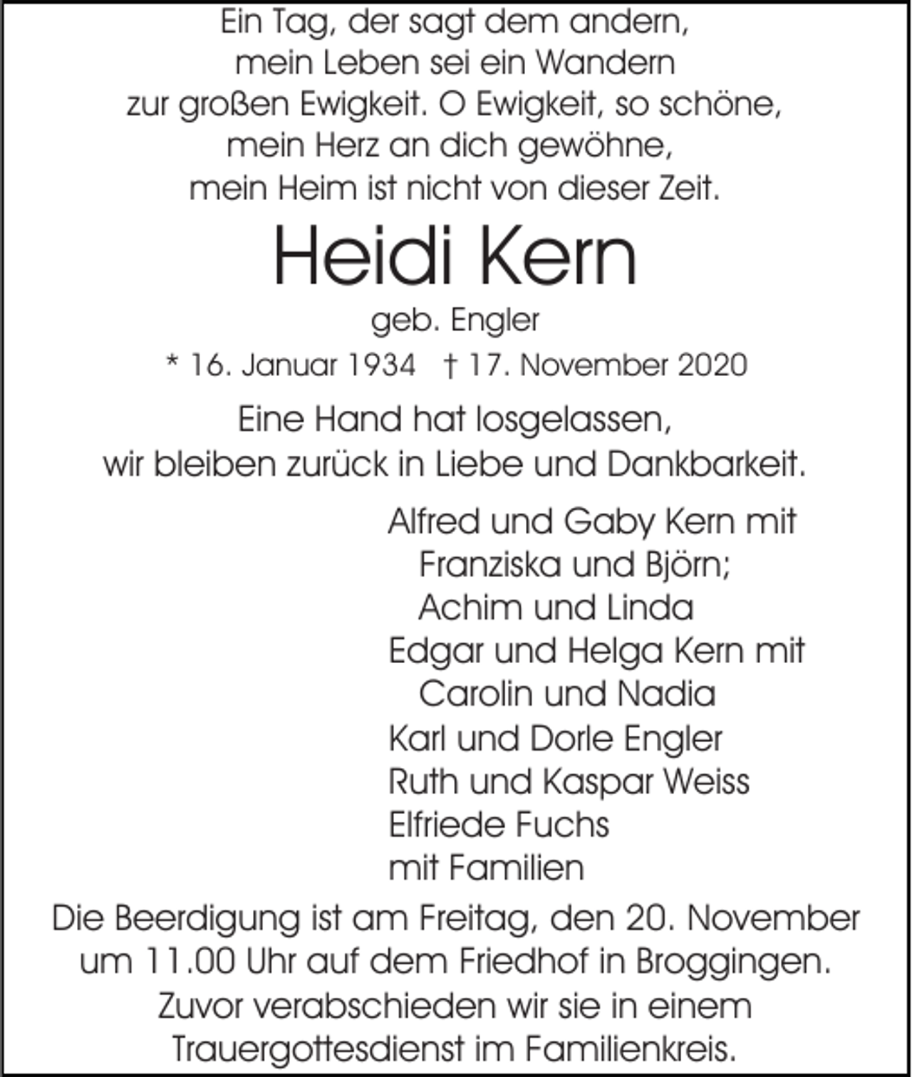 <p>Ein Tag, der sagt dem andern,<br />mein Leben sei ein Wandern<br />zur großen Ewigkeit. O Ewigkeit, so schöne,<br />mein Herz an dich gewöhne,<br />mein Heim ist nicht von dieser Zeit.</p><p>Heidi Kern<br />geb. Engler</p><p>* 16. Januar 1934 † 17. November 2020</p><p>Eine Hand hat losgelassen,<br />wir bleiben zurück in Liebe und Dankbarkeit.<br />Alfred und Gaby Kern mit<br />Franziska und Björn;<br />Achim und Linda<br />Edgar und Helga Kern mit<br />Carolin und Nadia<br />Karl und Dorle Engler<br />Ruth und Kaspar Weiss<br />Elfriede Fuchs<br />mit Familien<br />Die Beerdigung ist am Freitag, den 20. November<br />um 11.00 Uhr auf dem Friedhof in Broggingen.<br />Zuvor verabschieden wir sie in einem<br />Trauergottesdienst im Familienkreis.</p>