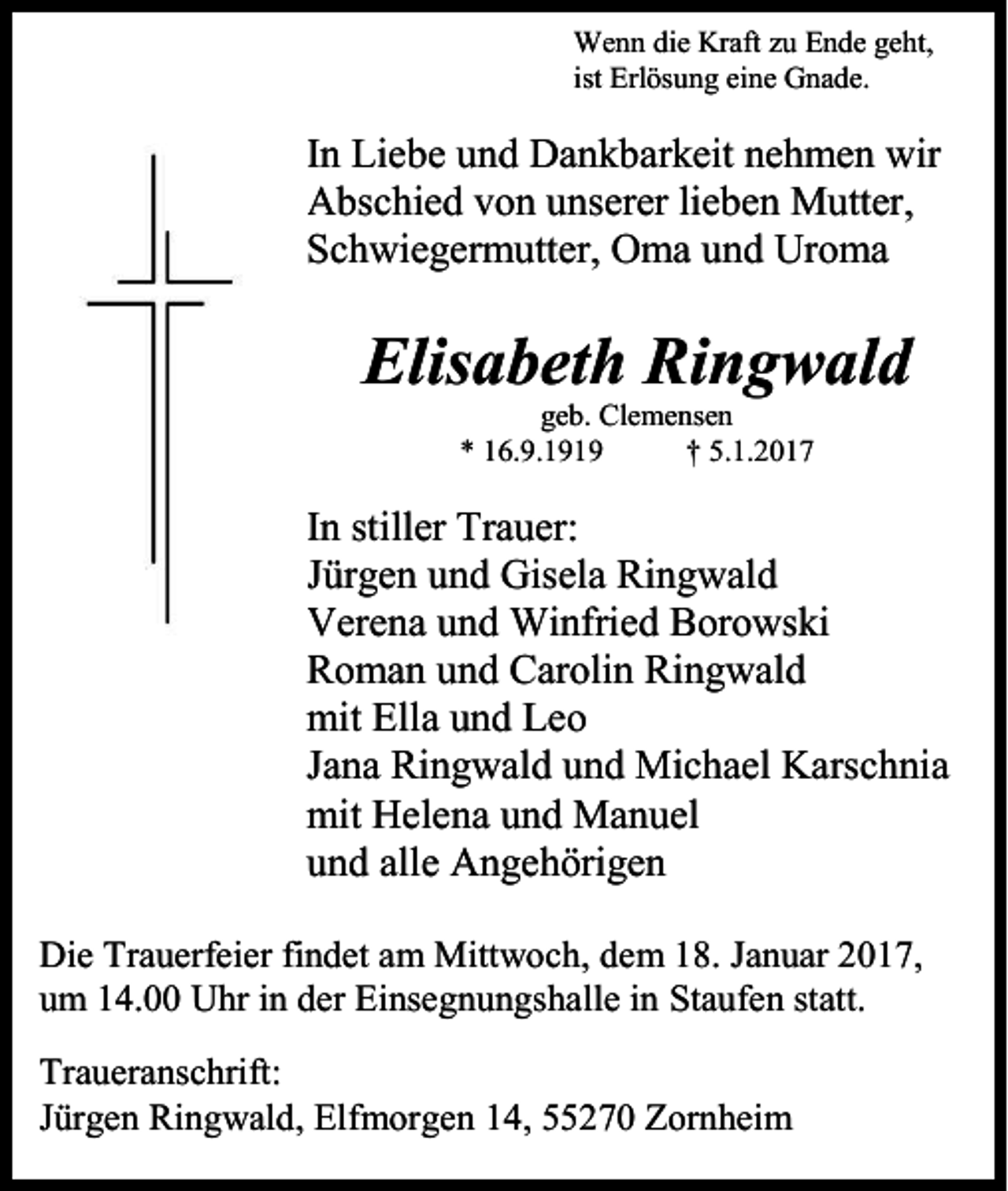 <p>Wenn die Kraft zu Ende geht,<br />ist Erlösung eine Gnade.</p><p>In Liebe und Dankbarkeit nehmen wir<br />Abschied von unserer lieben Mutter,<br />Schwiegermutter, Oma und Uroma</p><p>Elisabeth Ringwald<br />geb. Clemensen<br />* 16.9.1919<br />† 5.1.2017</p><p>In stiller Trauer:<br />Jürgen und Gisela Ringwald<br />Verena und Winfried Borowski<br />Roman und Carolin Ringwald<br />mit Ella und Leo<br />Jana Ringwald und Michael Karschnia<br />mit Helena und Manuel<br />und alle Angehörigen<br />Die Trauerfeier findet am Mittwoch, dem 18. Januar 2017,<br />um 14.00 Uhr in der Einsegnungshalle in Staufen statt.<br />Traueranschrift:<br />Jürgen Ringwald, Elfmorgen 14, 55270 Zornheim</p>