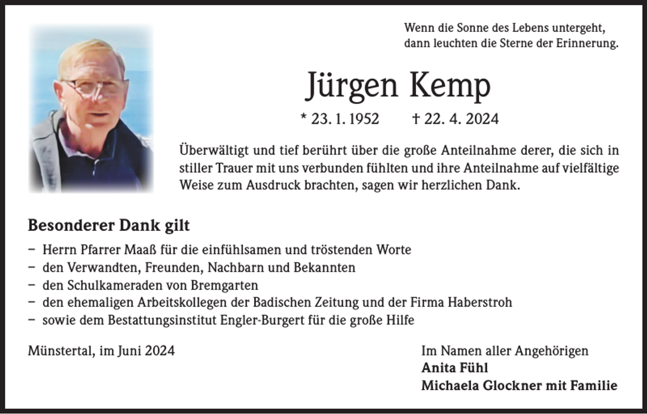 <p>Wenn die Sonne des Lebens untergeht,<br />dann leuchten die Sterne der Erinnerung.</p><p>Jürgen Kemp<br />* 23. 1. 1952 † 22. 4. 2024<br />Überwältigt und tief berührt über die große Anteilnahme derer, die sich in<br />stiller Trauer mit uns verbunden fühlten und ihre Anteilnahme auf vielfältige<br />Weise zum Ausdruck brachten, sagen wir herzlichen Dank.</p><p>Besonderer Dank gilt<br />– Herrn Pfarrer Maaß für die einfühlsamen und tröstenden Worte<br />– den Verwandten, Freunden, Nachbarn und Bekannten<br />– den Schulkameraden von Bremgarten<br />– den ehemaligen Arbeitskollegen der Badischen Zeitung und der Firma Haberstroh<br />– sowie dem Bestattungsinstitut Engler-Burgert für die große Hilfe<br />Münstertal, im Juni 2024 Im Namen aller Angehörigen<br />Anita Fühl<br />Michaela Glockner mit Familie</p>