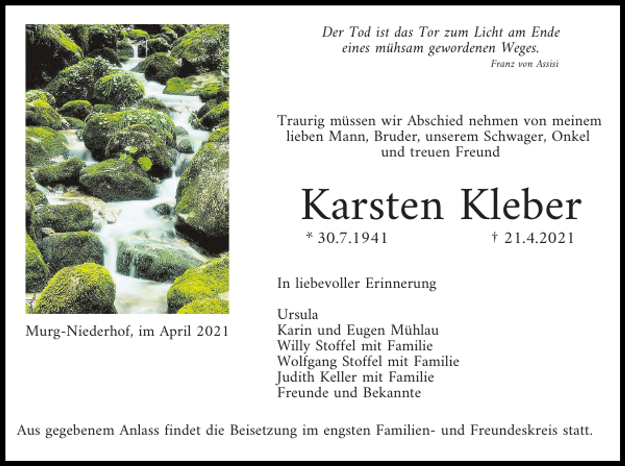 <p>Der Tod ist das Tor zum Licht am Ende<br />eines mühsam gewordenen Weges.<br />Franz von Assisi</p><p>Traurig müssen wir Abschied nehmen von meinem<br />lieben Mann, Bruder, unserem Schwager, Onkel<br />und treuen Freund</p><p>Karsten Kleber<br />* 30.7.1941</p><p>† 21.4.2021</p><p>In liebevoller Erinnerung<br />Murg-Niederhof, im April 2021</p><p>Ursula<br />Karin und Eugen Mühlau<br />Willy Stoffel mit Familie<br />Wolfgang Stoffel mit Familie<br />Judith Keller mit Familie<br />Freunde und Bekannte</p><p>Aus gegebenem Anlass findet die Beisetzung im engsten Familien- und Freundeskreis statt.</p>