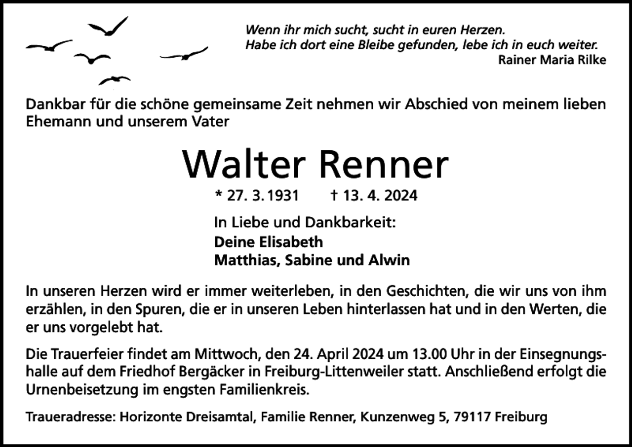 <p>Wenn ihr mich sucht, sucht in euren Herzen.<br />Habe ich dort eine Bleibe gefunden, lebe ich in euch weiter.</p><p>Rainer Maria Rilke</p><p>Dankbar für die schöne gemeinsame Zeit nehmen wir Abschied von meinem lieben<br />Ehemann und unserem Vater</p><p>Walter Renner<br />* 27. 3. 1931 † 13. 4. 2024</p><p>In Liebe und Dankbarkeit:<br />Deine Elisabeth<br />Matthias, Sabine und Alwin<br />In unseren Herzen wird er immer weiterleben, in den Geschichten, die wir uns von ihm<br />­erzählen, in den Spuren, die er in unseren Leben hinterlassen hat und in den Werten, die<br />er uns vorgelebt hat.<br />Die Trauerfeier findet am Mittwoch, den 24. April 2024 um 13.00 Uhr in der Einsegnungshalle auf dem Friedhof Bergäcker in Freiburg-Littenweiler statt. Anschließend erfolgt die<br />­Urnenbeisetzung im engsten Familienkreis.<br />Traueradresse: Horizonte Dreisamtal, Familie Renner, Kunzenweg 5, 79117 Freiburg</p>