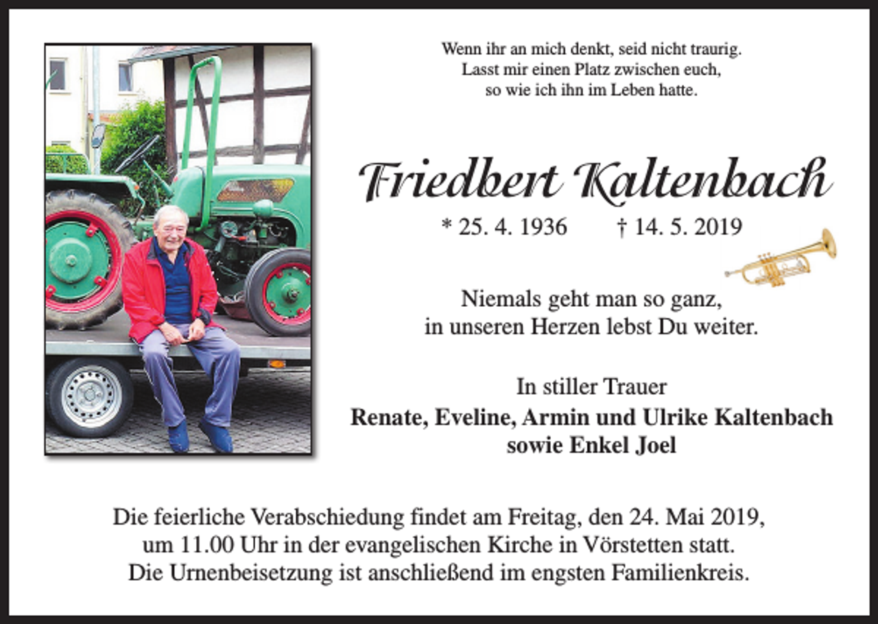 <p>Wenn ihr an mich denkt, seid nicht traurig.<br />Lasst mir einen Platz zwischen euch,<br />so wie ich ihn im Leben hatte.</p><p>Friedbert Kaltenbach<br />* 25. 4. 1936 † 14. 5. 2019<br />Niemals geht man so ganz,<br />in unseren Herzen lebst Du weiter.<br />In stiller Trauer<br />Renate, Eveline, Armin und Ulrike Kaltenbach<br />sowie Enkel Joel<br />Die feierliche Verabschiedung findet am Freitag, den 24. Mai 2019,<br />um 11.00 Uhr in der evangelischen Kirche in Vörstetten statt.<br />Die Urnenbeisetzung ist anschließend im engsten Familienkreis.</p>