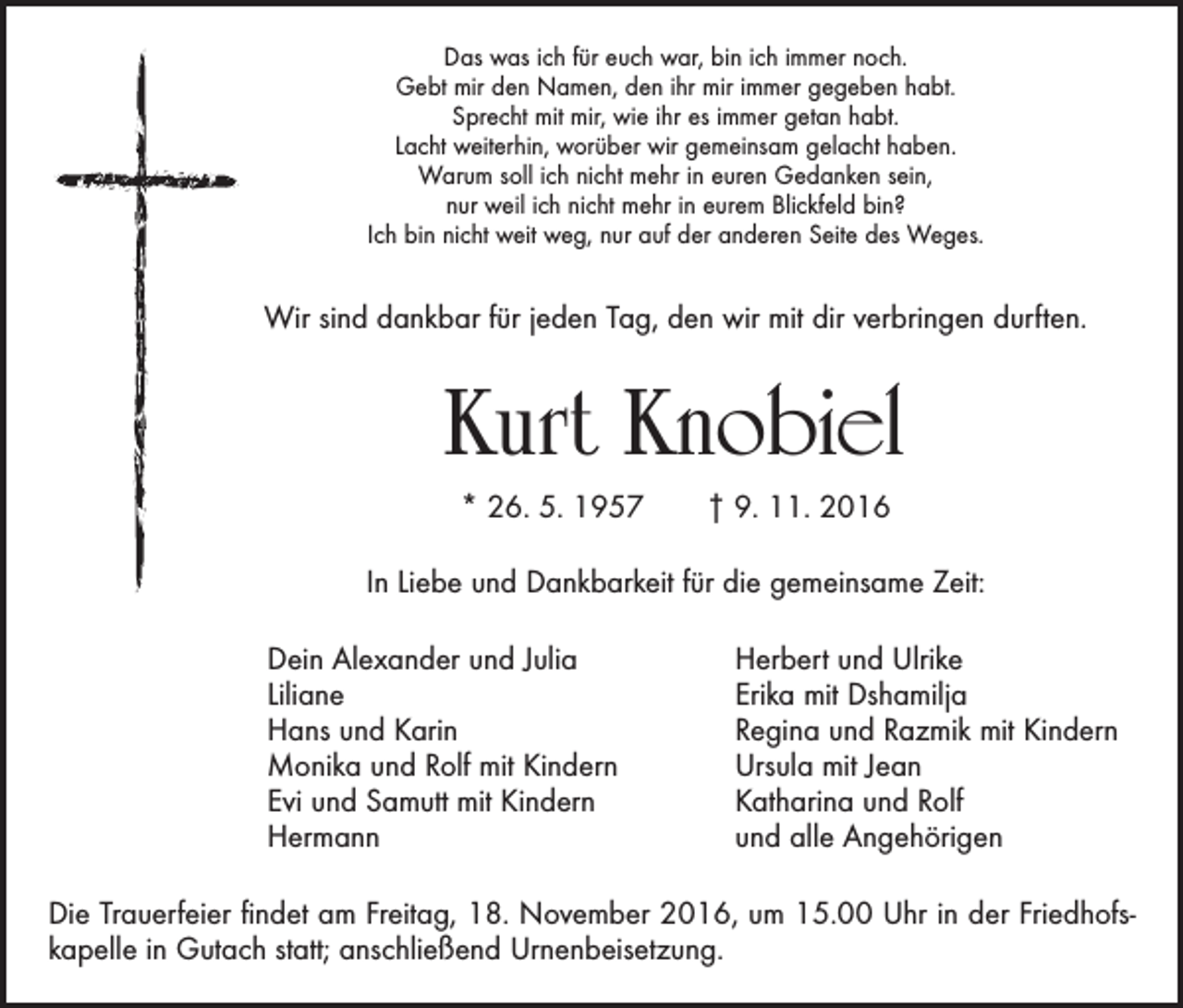 <p>Das was ich für euch war, bin ich immer noch.<br />Gebt mir den Namen, den ihr mir immer gegeben habt.<br />Sprecht mit mir, wie ihr es immer getan habt.<br />Lacht weiterhin, worüber wir gemeinsam gelacht haben.<br />Warum soll ich nicht mehr in euren Gedanken sein,<br />nur weil ich nicht mehr in eurem Blickfeld bin?<br />Ich bin nicht weit weg, nur auf der anderen Seite des Weges.</p><p>Wir sind dankbar für jeden Tag, den wir mit dir verbringen durften.</p><p>Kurt Knobiel<br />* 26. 5. 1957 † 9. 11. 2016<br />In Liebe und Dankbarkeit für die gemeinsame Zeit:</p><p>Dein Alexander und Julia<br />Liliane<br />Hans und Karin<br />Monika und Rolf mit Kindern<br />Evi und Samutt mit Kindern<br />Hermann</p><p>Herbert und Ulrike<br />Erika mit Dshamilja<br />Regina und Razmik mit Kindern<br />Ursula mit Jean<br />Katharina und Rolf<br />und alle Angehörigen</p><p>Die Trauerfeier findet am Freitag, 18. November 2016, um 15.00 Uhr in der Friedhofskapelle in Gutach statt; anschließend Urnenbeisetzung.</p>