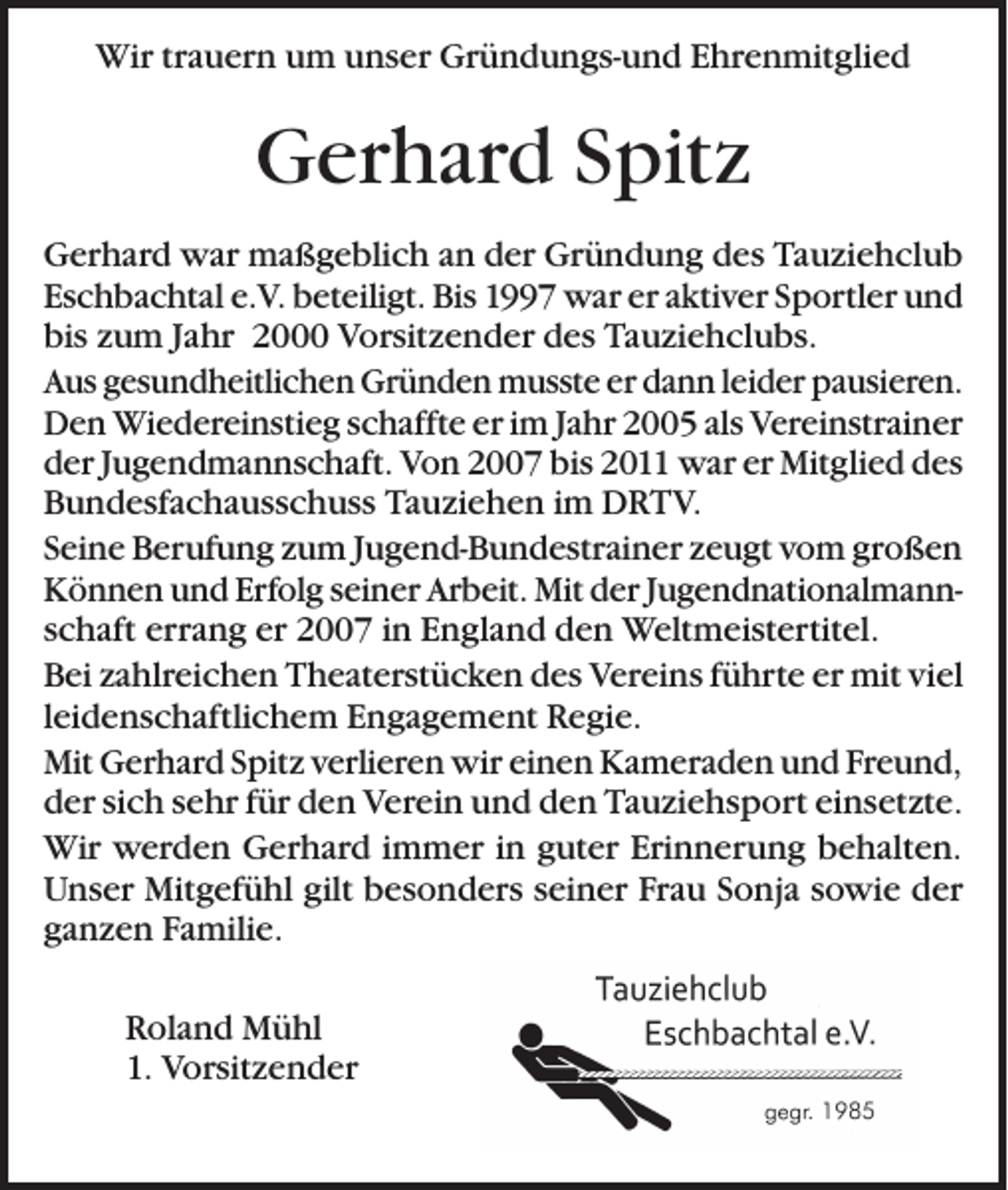<p>Wir trauern um unser Gründungs-und Ehrenmitglied</p><p>Gerhard Spitz<br />Gerhard war maßgeblich an der Gründung des Tauziehclub<br />Eschbachtal e.V. beteiligt. Bis 1997 war er aktiver Sportler und<br />bis zum Jahr 2000 Vorsitzender des Tauziehclubs.<br />Aus gesundheitlichen Gründen musste er dann leider pausieren.<br />Den Wiedereinstieg schaffte er im Jahr 2005 als Vereinstrainer<br />der Jugendmannschaft. Von 2007 bis 2011 war er Mitglied des<br />Bundesfachausschuss Tauziehen im DRTV.<br />Seine Berufung zum Jugend-Bundestrainer zeugt vom großen<br />Können und Erfolg seiner Arbeit. Mit der Jugendnationalmannschaft errang er 2007 in England den Weltmeistertitel.<br />Bei zahlreichen Theaterstücken des Vereins führte er mit viel<br />leidenschaftlichem Engagement Regie.<br />Mit Gerhard Spitz verlieren wir einen Kameraden und Freund,<br />der sich sehr für den Verein und den Tauziehsport einsetzte.<br />Wir werden Gerhard immer in guter Erinnerung behalten.<br />Unser Mitgefühl gilt besonders seiner Frau Sonja sowie der<br />ganzen Familie.<br />Roland Mühl<br />1. Vorsitzender</p>
