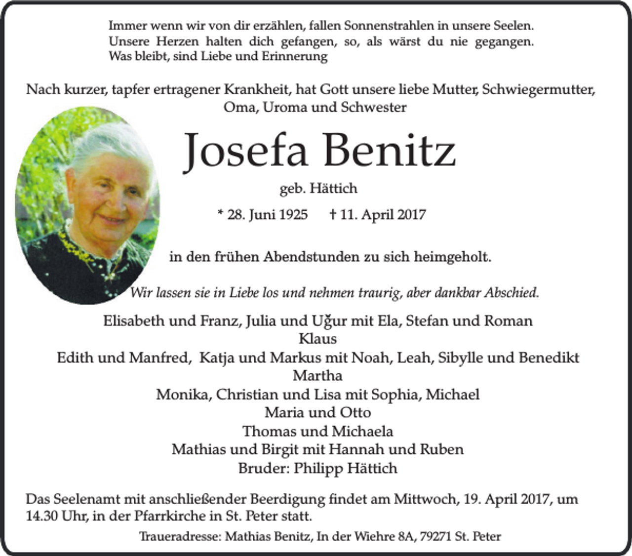 <p>Immer wenn wir von dir erzählen, fallen Sonnenstrahlen in unsere Seelen.<br />Unsere Herzen halten dich gefangen, so, als wärst du nie gegangen.<br />Was bleibt, sind Liebe und Erinnerung</p><p>Nach kurzer, tapfer ertragener Krankheit, hat Gott unsere liebe Mutter, Schwiegermutter,<br />Oma, Uroma und Schwester</p><p>Josefa Benitz<br />geb. Hättich</p><p>* 28. Juni 1925</p><p>† 11. April 2017</p><p>in den frühen Abendstunden zu sich heimgeholt.<br />Wir lassen sie in Liebe los und nehmen traurig, aber dankbar Abschied.</p><p>Elisabeth und Franz, Julia und Ugur mit Ela, Stefan und Roman<br />Klaus<br />Edith und Manfred, Katja und Markus mit Noah, Leah, Sibylle und Benedikt<br />Martha<br />Monika, Christian und Lisa mit Sophia, Michael<br />Maria und Otto<br />Thomas und Michaela<br />Mathias und Birgit mit Hannah und Ruben<br />Bruder: Philipp Hättich<br />Das Seelenamt mit anschließender Beerdigung findet am Mittwoch, 19. April 2017, um<br />14.30 Uhr, in der Pfarrkirche in St. Peter statt.<br />Traueradresse: Mathias Benitz, In der Wiehre 8A, 79271 St. Peter</p>