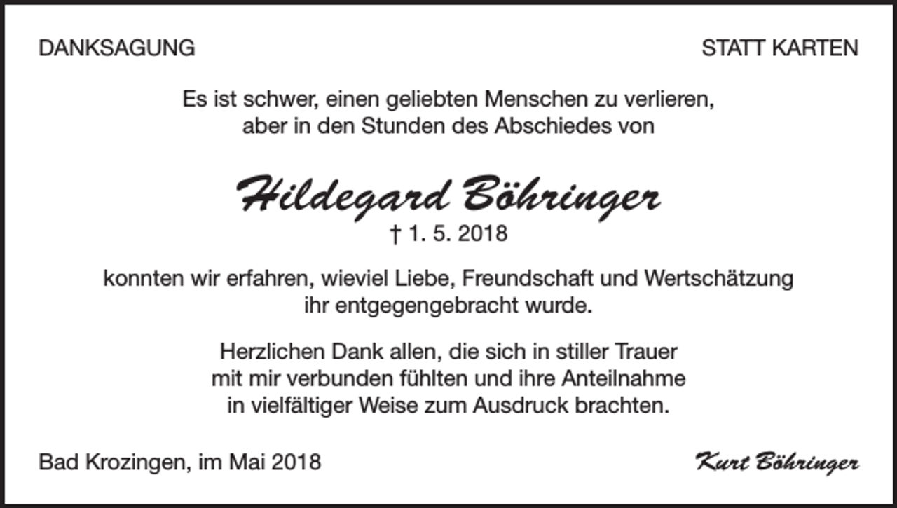 <p>DANKSAGUNG</p><p>STATT KARTEN</p><p>Es ist schwer, einen geliebten Menschen zu verlieren,<br />aber in den Stunden des Abschiedes von</p><p>Hildegard Böhringer<br />† 1. 5. 2018</p><p>konnten wir erfahren, wieviel Liebe, Freundschaft und Wertschätzung<br />ihr entgegengebracht wurde.<br />Herzlichen Dank allen, die sich in stiller Trauer<br />mit mir verbunden fühlten und ihre Anteilnahme<br />in vielfältiger Weise zum Ausdruck brachten.<br />Bad Krozingen, im Mai 2018</p><p>Kurt Böhringer</p>