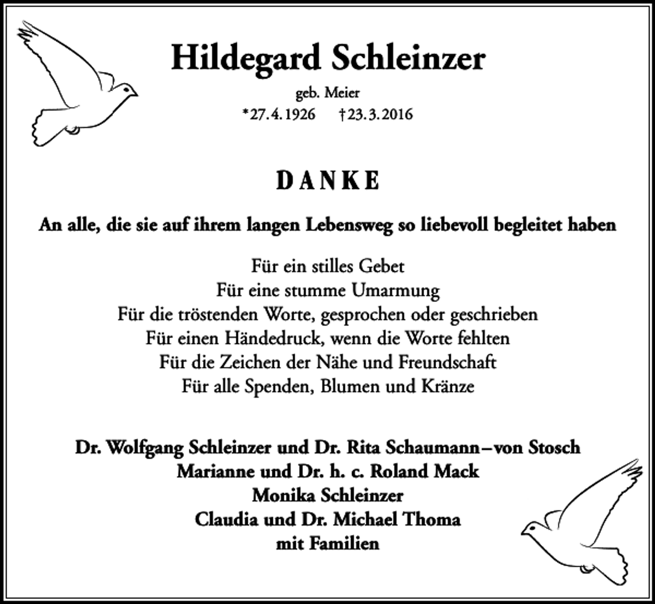 <p>Hildegard Schleinzer<br />geb. Meier<br />*27.4.1926 †23.3.2016</p><p>DANKE<br />An alle, die sie auf ihrem langen Lebensweg so liebevoll begleitet haben<br />Für ein stilles Gebet<br />Für eine stumme Umarmung<br />Für die tröstenden Worte, gesprochen oder geschrieben<br />Für einen Händedruck, wenn die Worte fehlten<br />Für die Zeichen der Nähe und Freundschaft<br />Für alle Spenden, Blumen und Kränze<br />Dr. Wolfgang Schleinzer und Dr. Rita Schaumann – von Stosch<br />Marianne und Dr. h. c. Roland Mack<br />Monika Schleinzer<br />Claudia und Dr. Michael Thoma<br />mit Familien</p>