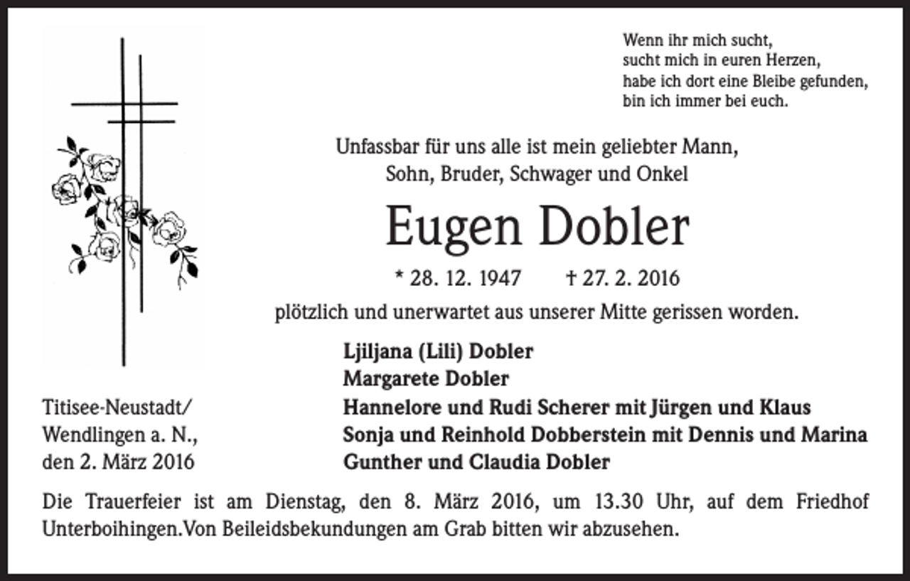 <p>Wenn ihr mich sucht,<br />sucht mich in euren Herzen,<br />habe ich dort eine Bleibe gefunden,<br />bin ich immer bei euch.</p><p>Unfassbar für uns alle ist mein geliebter Mann,<br />Sohn, Bruder, Schwager und Onkel</p><p>Eugen Dobler</p><p>* 28. 12. 1947 † 27. 2. 2016<br />plötzlich und unerwartet aus unserer Mitte gerissen worden.</p><p>Titisee-Neustadt/<br />Wendlingen a. N.,<br />den 2. März 2016</p><p>Ljiljana (Lili) Dobler<br />Margarete Dobler<br />Hannelore und Rudi Scherer mit Jürgen und Klaus<br />Sonja und Reinhold Dobberstein mit Dennis und Marina<br />Gunther und Claudia Dobler</p><p>Die Trauerfeier ist am Dienstag, den 8. März 2016, um 13.30 Uhr, auf dem Friedhof<br />Unterboihingen.Von Beileidsbekundungen am Grab bitten wir abzusehen.</p>