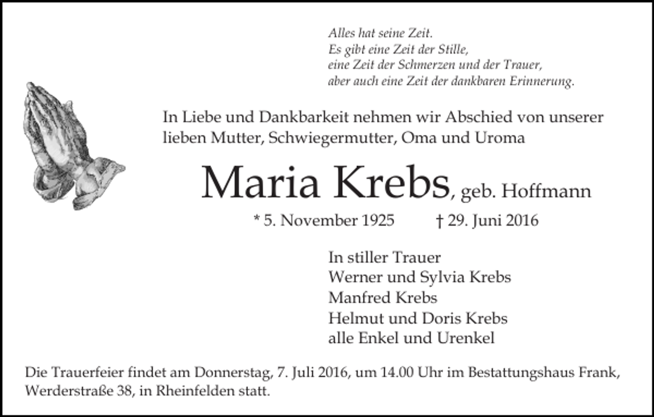<p>Alles hat seine Zeit.<br />Es gibt eine Zeit der Stille,<br />eine Zeit der Schmerzen und der Trauer,<br />aber auch eine Zeit der dankbaren Erinnerung.</p><p>In Liebe und Dankbarkeit nehmen wir Abschied von unserer<br />lieben Mutter, Schwiegermutter, Oma und Uroma</p><p>Maria Krebs, geb. Hoffmann<br />* 5. November 1925</p><p>† 29. Juni 2016</p><p>In stiller Trauer<br />Werner und Sylvia Krebs<br />Manfred Krebs<br />Helmut und Doris Krebs<br />alle Enkel und Urenkel<br />Die Trauerfeier findet am Donnerstag, 7. Juli 2016, um 14.00 Uhr im Bestattungshaus Frank,<br />Werderstraße 38, in Rheinfelden statt.</p>