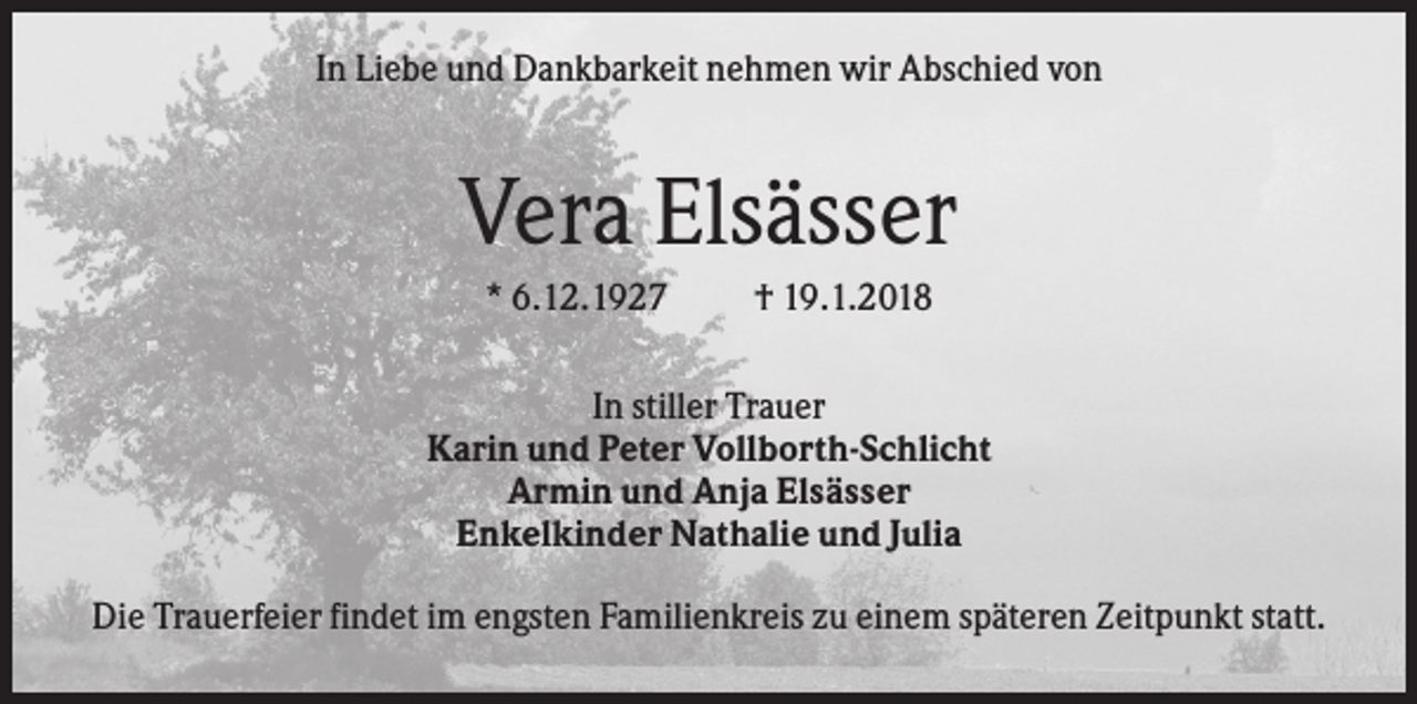 <p>In Liebe und Dankbarkeit nehmen wir Abschied von</p><p>Vera Elsässer<br />* 6.12.1927</p><p>† 19.1.2018</p><p>In stiller Trauer<br />Karin und Peter Vollborth-Schlicht<br />Armin und Anja Elsässer<br />Enkelkinder Nathalie und Julia<br />Die Trauerfeier findet im engsten Familienkreis zu einem späteren Zeitpunkt statt.</p>
