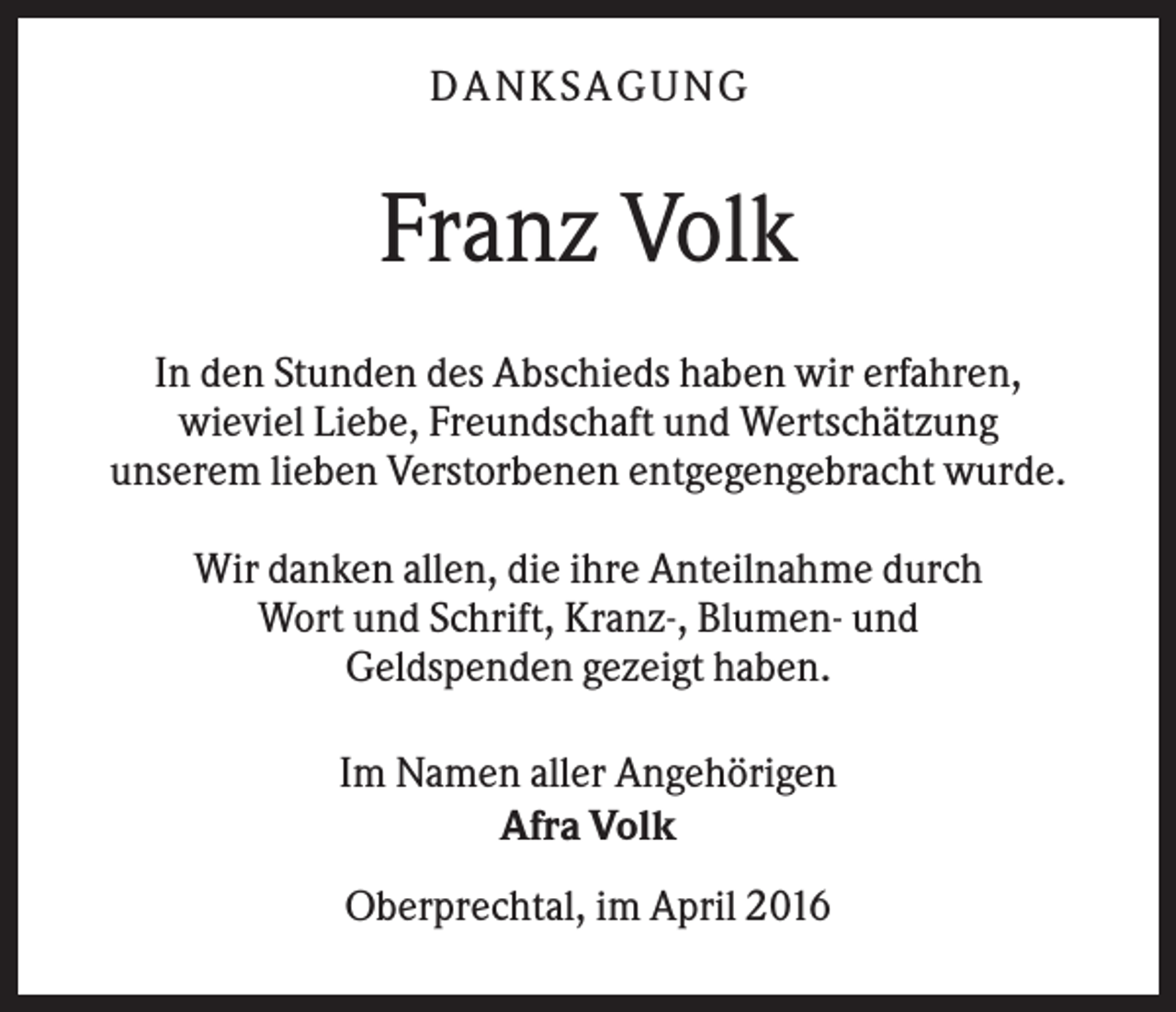 <p>DA NK S A GUNG</p><p>Franz Volk<br />In den Stunden des Abschieds haben wir erfahren,<br />wieviel Liebe, Freundschaft und Wertschätzung<br />unserem lieben Verstorbenen entgegengebracht wurde.<br />Wir danken allen, die ihre Anteilnahme durch<br />Wort und Schrift, Kranz-, Blumen- und<br />Geldspenden gezeigt haben.<br />Im Namen aller Angehörigen<br />Afra Volk<br />Oberprechtal, im April 2016</p>