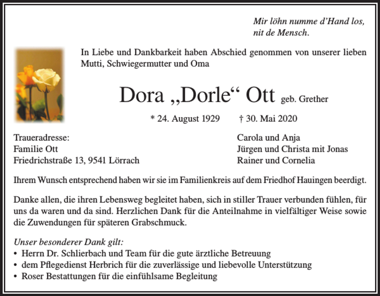 <p>Mir löhn numme d’Hand los,<br />nit de Mensch.<br />In Liebe und Dankbarkeit haben Abschied genommen von unserer lieben<br />Mutti, Schwiegermutter und Oma</p><p>Dora „Dorle“ Ott geb. Grether<br />* 24. August 1929 † 30. Mai 2020<br />Traueradresse:<br />Familie Ott<br />Friedrichstraße 13, 9541 Lörrach</p><p>Carola und Anja<br />Jürgen und Christa mit Jonas<br />Rainer und Cornelia</p><p>Ihrem Wunsch entsprechend haben wir sie im Familienkreis auf dem Friedhof Hauingen beerdigt.<br />Danke allen, die ihren Lebensweg begleitet haben, sich in stiller Trauer verbunden fühlen, für<br />uns da waren und da sind. Herzlichen Dank für die Anteilnahme in vielfältiger Weise sowie<br />die Zuwendungen für späteren Grabschmuck.<br />Unser besonderer Dank gilt:<br />• Herrn Dr. Schlierbach und Team für die gute ärztliche Betreuung<br />• dem Pflegedienst Herbrich für die zuverlässige und liebevolle Unterstützung<br />• Roser Bestattungen für die einfühlsame Begleitung</p>