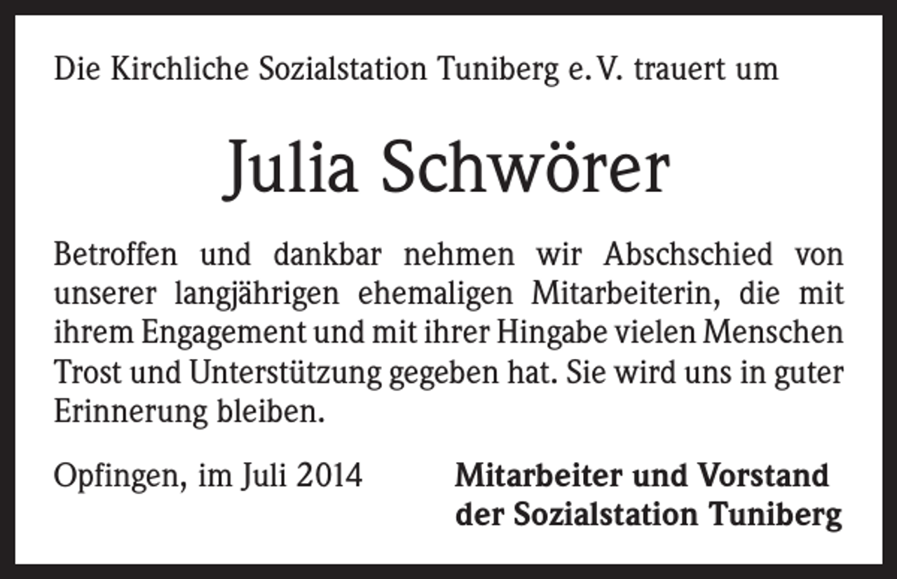 <p>Die Kirchliche Sozialstation Tuniberg e. V. trauert um</p><p>Julia Schwörer<br />Betroffen und dankbar nehmen wir Abschschied von<br />­unserer langjährigen ehemaligen Mitarbeiterin, die mit<br />ihrem Engagement und mit ihrer Hingabe vielen ­Menschen<br />Trost und Unterstützung gegeben hat. Sie wird uns in guter<br />­Erinnerung bleiben.<br />Opfingen, im Juli 2014 Mitarbeiter und Vorstand<br />der Sozialstation Tuniberg</p>
