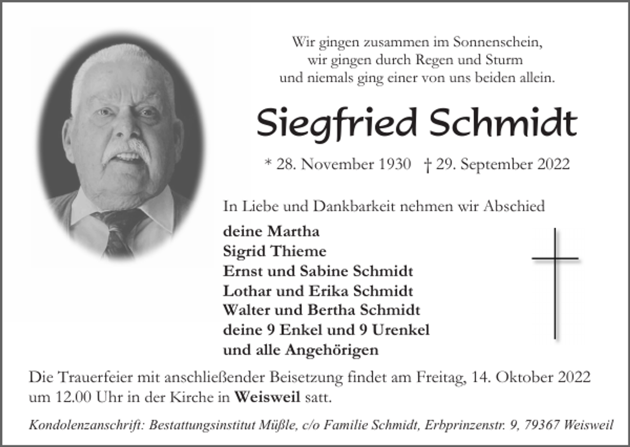 <p>Wir gingen zusammen im Sonnenschein,<br />wir gingen durch Regen und Sturm<br />und niemals ging einer von uns beiden allein.</p><p>Siegfried Schmidt<br />* 28. November 1930 † 29. September 2022<br />In Liebe und Dankbarkeit nehmen wir Abschied<br />deine Martha<br />Sigrid Thieme<br />Ernst und Sabine Schmidt<br />Lothar und Erika Schmidt<br />Walter und Bertha Schmidt<br />deine 9 Enkel und 9 Urenkel<br />und alle Angehörigen</p><p>Die Trauerfeier mit anschließender Beisetzung findet am Freitag, 14. Oktober 2022<br />um 12.00 Uhr in der Kirche in Weisweil satt.<br />Kondolenzanschrift: Bestattungsinstitut Müßle, c/o Familie Schmidt, Erbprinzenstr. 9, 79367 Weisweil</p>