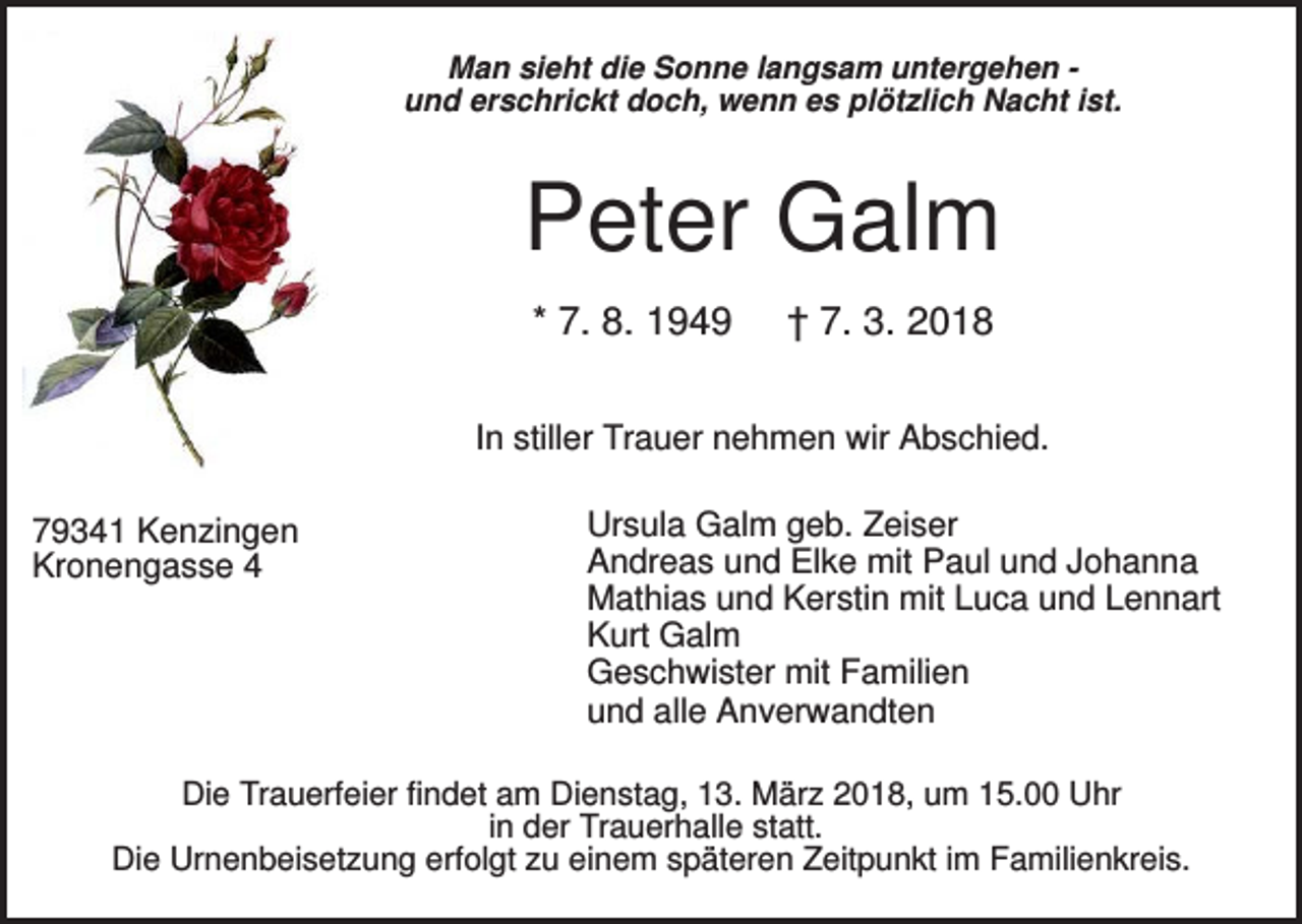<p>Man sieht die Sonne langsam untergehen und erschrickt doch, wenn es plötzlich Nacht ist.</p><p>Peter Galm<br />* 7. 8. 1949</p><p>† 7. 3. 2018</p><p>In stiller Trauer nehmen wir Abschied.<br />79341 Kenzingen<br />Kronengasse 4</p><p>Ursula Galm geb. Zeiser<br />Andreas und Elke mit Paul und Johanna<br />Mathias und Kerstin mit Luca und Lennart<br />Kurt Galm<br />Geschwister mit Familien<br />und alle Anverwandten</p><p>Die Trauerfeier findet am Dienstag, 13. März 2018, um 15.00 Uhr<br />in der Trauerhalle statt.<br />Die Urnenbeisetzung erfolgt zu einem späteren Zeitpunkt im Familienkreis.</p>
