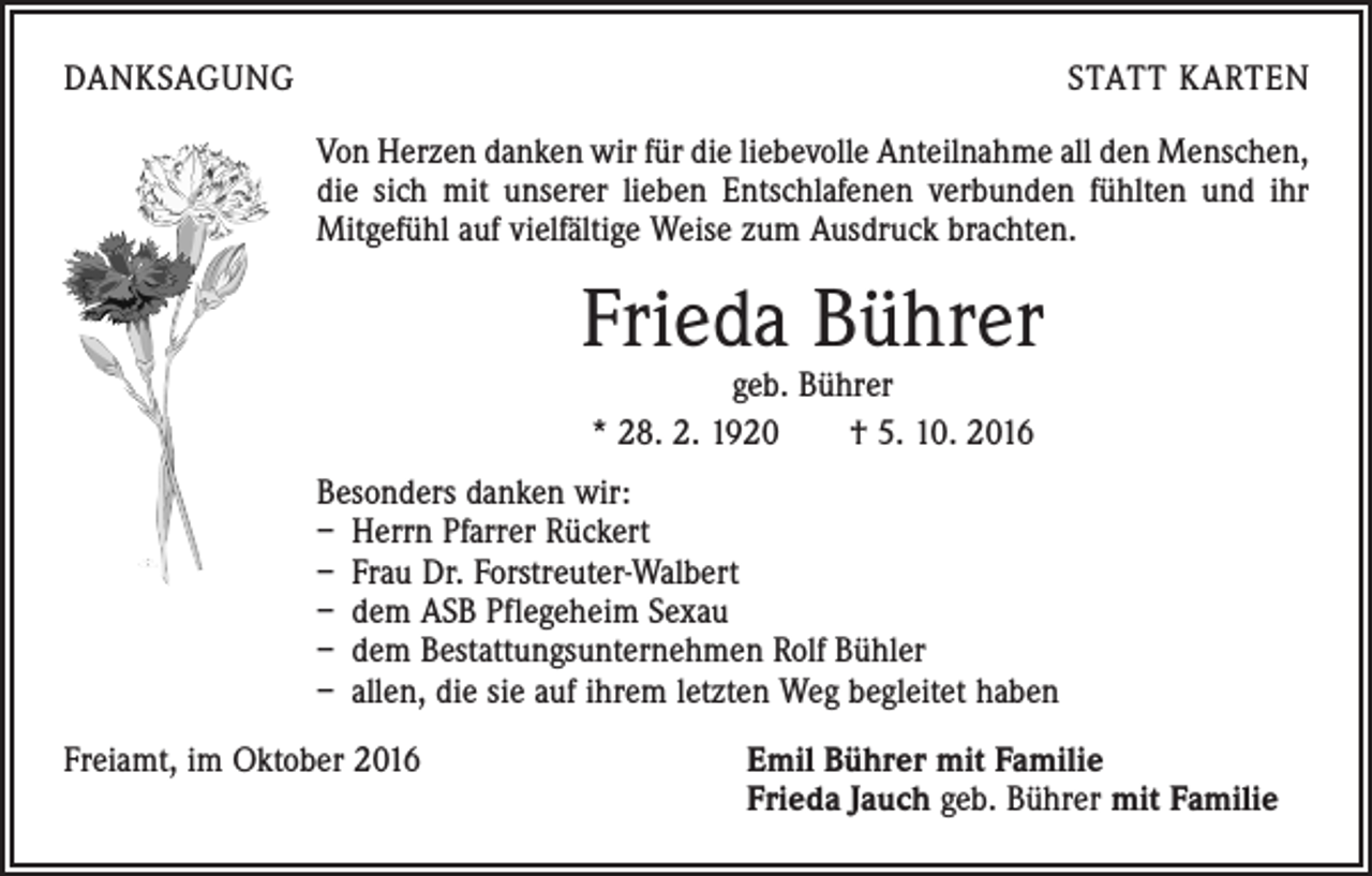 <p>DANKSAGUNG</p><p>STATT KARTEN<br />Von Herzen danken wir für die liebevolle Anteilnahme all den Menschen,<br />die sich mit unserer lieben Entschlafenen verbunden fühlten und ihr<br />­Mitgefühl auf vielfältige Weise zum Ausdruck brachten.</p><p>Frieda Bührer<br />geb. Bührer<br />* 28. 2. 1920 † 5. 10. 2016</p><p>Besonders danken wir:<br />– Herrn Pfarrer Rückert<br />– Frau Dr. Forstreuter-Walbert<br />– dem ASB Pflegeheim Sexau<br />– dem Bestattungsunternehmen Rolf Bühler<br />– allen, die sie auf ihrem letzten Weg begleitet haben<br />Freiamt, im Oktober 2016 Emil Bührer mit Familie<br />Frieda Jauch geb. Bührer mit Familie</p>