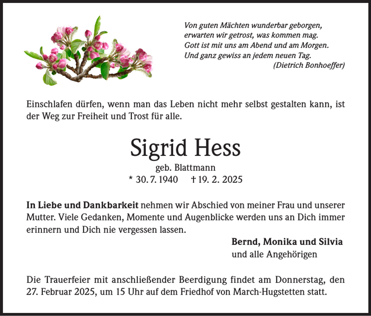 <p>Von guten Mächten wunderbar geborgen,<br />erwarten wir getrost, was kommen mag.<br />Gott ist mit uns am Abend und am Morgen.<br />Und ganz gewiss an jedem neuen Tag.</p><p>(Dietrich Bonhoeffer)</p><p>Einschlafen dürfen, wenn man das Leben nicht mehr selbst gestalten kann, ist<br />der Weg zur Freiheit und Trost für alle.</p><p>Sigrid Hess</p><p>geb. Blattmann<br />* 30. 7. 1940 † 19. 2. 2025<br />In Liebe und Dankbarkeit nehmen wir Abschied von meiner Frau und unserer<br />Mutter. Viele Gedanken, Momente und Augenblicke werden uns an Dich immer<br />erinnern und Dich nie vergessen lassen.<br />Bernd, Monika und Silvia<br />und alle Angehörigen<br />Die Trauerfeier mit anschließender Beerdigung findet am Donnerstag, den<br />27. Februar 2025, um 15 Uhr auf dem Friedhof von March-Hugstetten statt.</p>