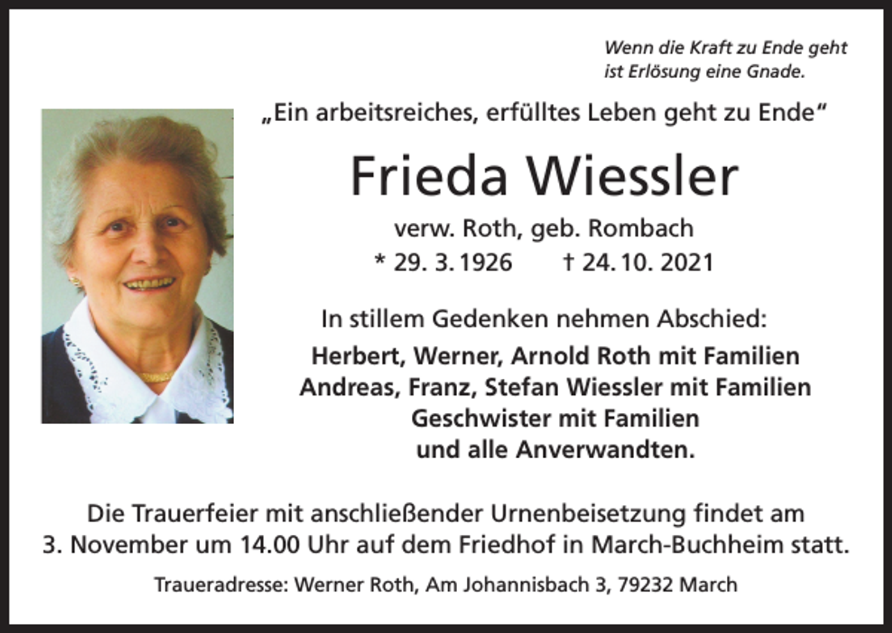 <p>Wenn die Kraft zu Ende geht<br />ist Erlösung eine Gnade.</p><p>„Ein arbeitsreiches, erfülltes Leben geht zu Ende“</p><p>Frieda Wiessler<br />verw. Roth, geb. Rombach<br />* 29. 3. 1926 † 24. 10. 2021<br />In stillem Gedenken nehmen Abschied:</p><p>Herbert, Werner, Arnold Roth mit Familien<br />Andreas, Franz, Stefan Wiessler mit Familien<br />Geschwister mit Familien<br />und alle Anverwandten.</p><p>Die Trauerfeier mit anschließender Urnenbeisetzung findet am<br />3. November um 14.00 Uhr auf dem Friedhof in March-Buchheim statt.<br />Traueradresse: Werner Roth, Am Johannisbach 3, 79232 March</p>