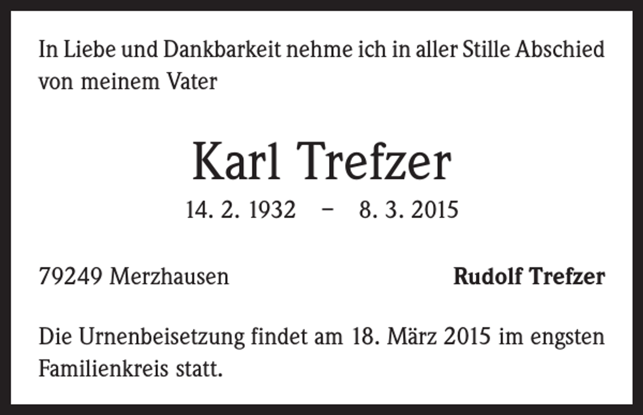 <p>In Liebe und Dankbarkeit nehme ich in aller Stille Abschied<br />von meinem Vater</p><p>Karl Trefzer<br />14. 2. 1932 – 8. 3. 2015<br />79249 Merzhausen</p><p>Rudolf Trefzer</p><p>Die Urnenbeisetzung findet am 18. März 2015 im engsten<br />Familienkreis statt.</p>