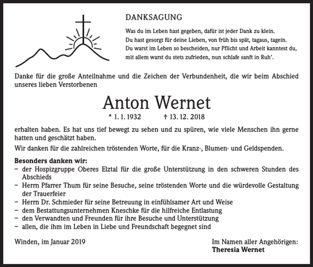 <p>DANKSAGUNG<br />Was du im Leben hast gegeben, dafür ist jeder Dank zu klein.<br />Du hast gesorgt für deine Lieben, von früh bis spät, tagaus, tagein.<br />Du warst im Leben so bescheiden, nur Pflicht und Arbeit kanntest du,<br />mit allem warst du stets zufrieden, nun schlafe sanft in Ruh’.</p><p>Danke für die große Anteilnahme und die Zeichen der Verbundenheit, die wir beim Abschied<br />­unseres lieben Verstorbenen</p><p>Anton Wernet<br />* 1. 1. 1932 † 13. 12. 2018</p><p>erhalten haben. Es hat uns tief bewegt zu sehen und zu spüren, wie viele Menschen ihn gerne<br />hatten und geschätzt haben.<br />Wir danken für die zahlreichen tröstenden Worte, für die Kranz-, Blumen- und Geldspenden.<br />Besonders danken wir:<br />– der Hospizgruppe Oberes Elztal für die große Unterstützung in den schweren Stunden des<br />­A bschieds<br />– Herrn Pfarrer Thum für seine Besuche, seine tröstenden Worte und die würdevolle Gestaltung<br />der Trauerfeier<br />– Herrn Dr. Schmieder für seine Betreuung in einfühlsamer Art und Weise<br />– dem Bestattungsunternehmen Kneschke für die hilfreiche Entlastung<br />– den Verwandten und Freunden für ihre Besuche und Unterstützung<br />– allen, die ihm im Leben in Liebe und Freundschaft begegnet sind<br />Winden, im Januar 2019</p><p>Im Namen aller Angehörigen:<br />Theresia Wernet</p>