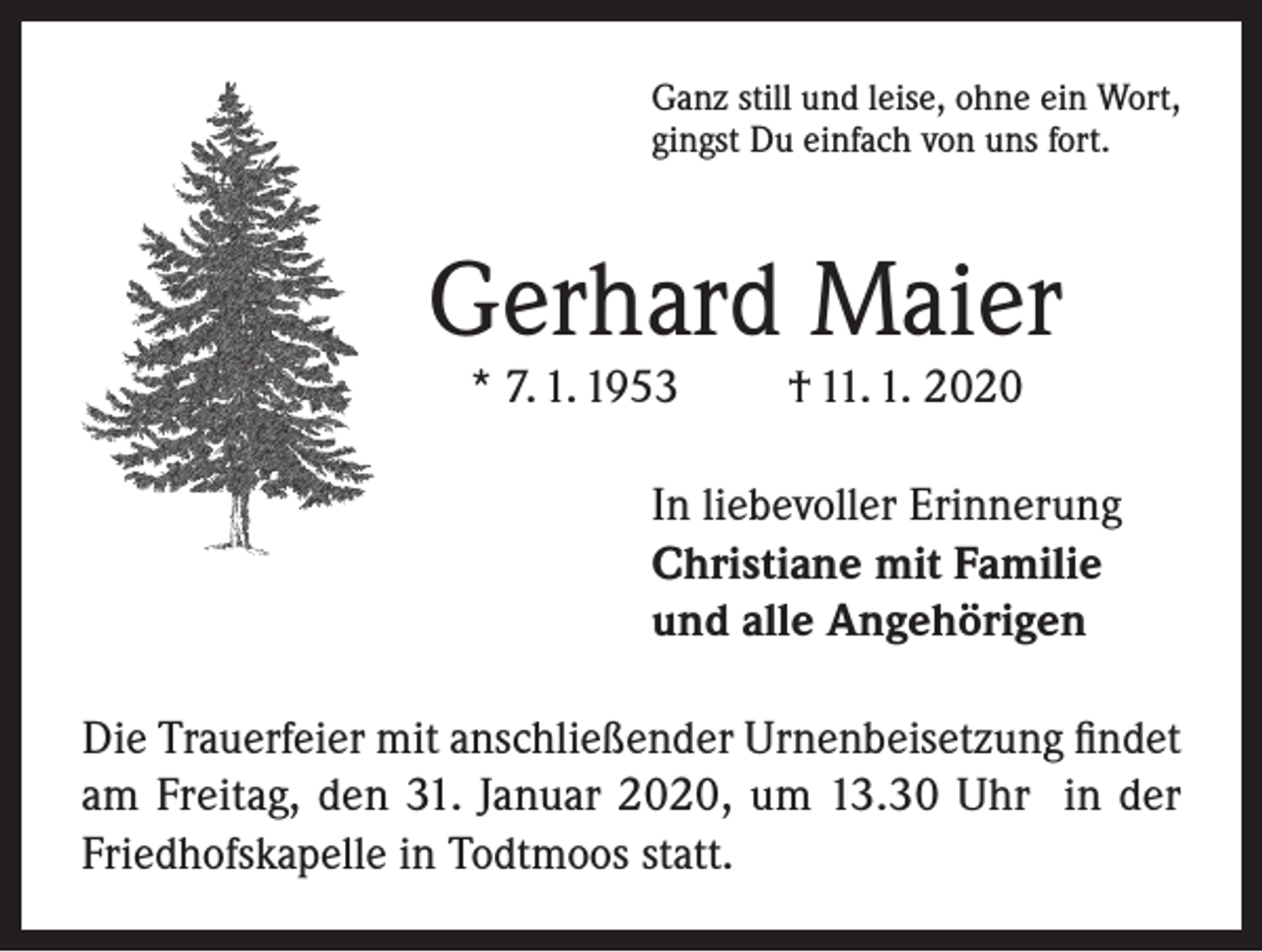 <p>Ganz still und leise, ohne ein Wort,<br />gingst Du einfach von uns fort.</p><p>Gerhard Maier<br />* 7. 1. 1953</p><p>† 11. 1. 2020</p><p>In liebevoller Erinnerung<br />Christiane mit Familie<br />und alle Angehörigen<br />Die Trauerfeier mit anschließender Urnenbeisetzung findet<br />am Freitag, den 31. Januar 2020, um 13.30 Uhr in der<br />Friedhofskapelle in Todtmoos statt.</p>
