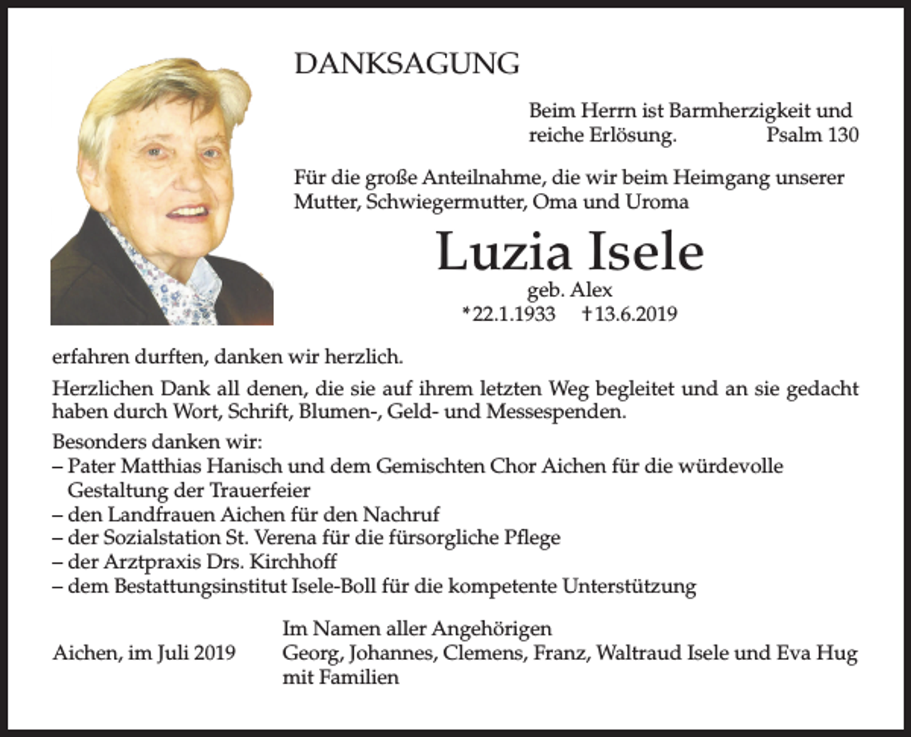 <p>DANKSAGUNG<br />Beim Herrn ist Barmherzigkeit und<br />reiche Erlösung.<br />Psalm 130<br />Für die große Anteilnahme, die wir beim Heimgang unserer<br />Mutter, Schwiegermutter, Oma und Uroma</p><p>Luzia Isele<br />geb. Alex<br />* 22.1.1933 † 13.6.2019</p><p>erfahren durften, danken wir herzlich.<br />Herzlichen Dank all denen, die sie auf ihrem letzten Weg begleitet und an sie gedacht<br />haben durch Wort, Schrift, Blumen-, Geld- und Messespenden.<br />Besonders danken wir:<br />– Pater Matthias Hanisch und dem Gemischten Chor Aichen für die würdevolle<br />Gestaltung der Trauerfeier<br />– den Landfrauen Aichen für den Nachruf<br />– der Sozialstation St. Verena für die fürsorgliche Pflege<br />– der Arztpraxis Drs. Kirchhoff<br />– dem Bestattungsinstitut Isele-Boll für die kompetente Unterstützung<br />Aichen, im Juli 2019</p><p>Im Namen aller Angehörigen<br />Georg, Johannes, Clemens, Franz, Waltraud Isele und Eva Hug<br />mit Familien</p>