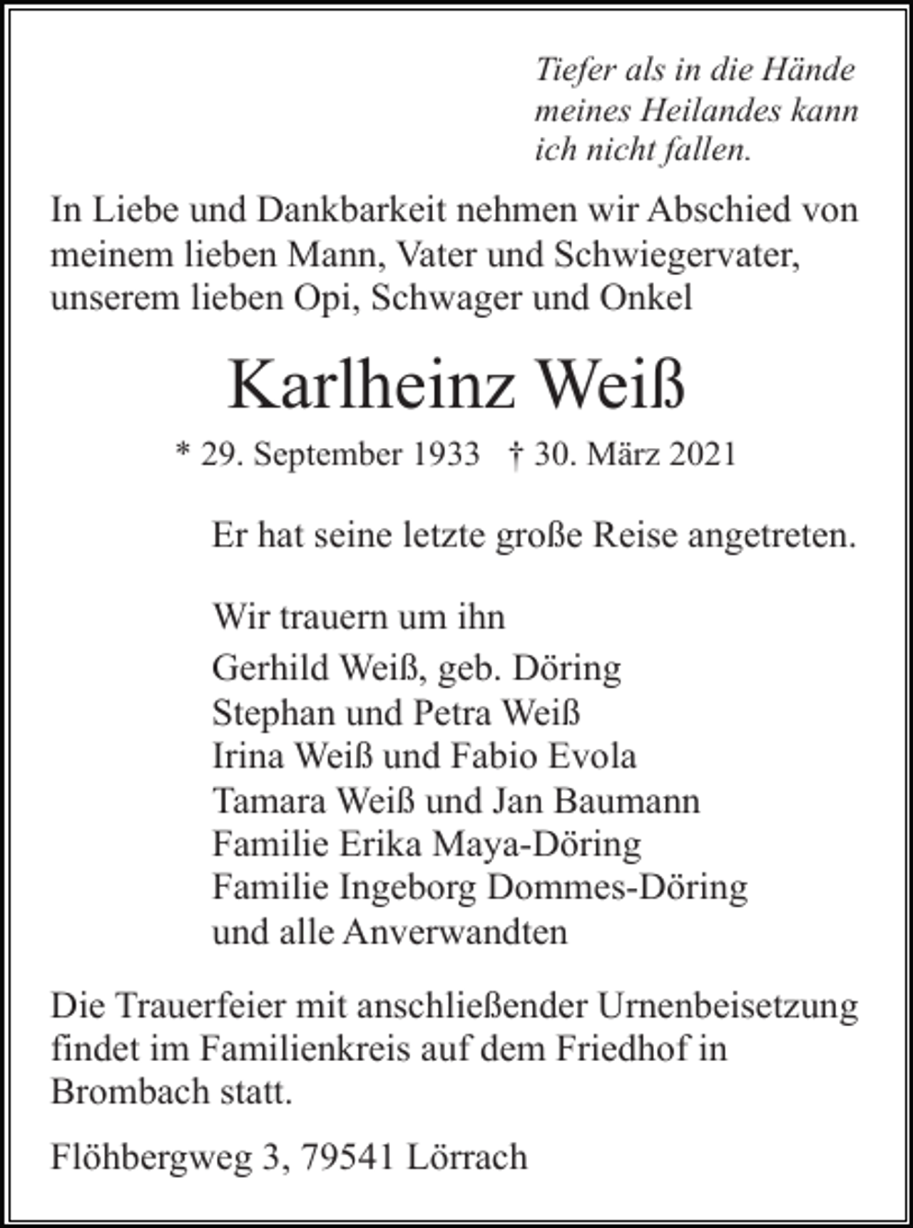 <p>Tiefer als in die Hände<br />meines Heilandes kann<br />ich nicht fallen.</p><p>In Liebe und Dankbarkeit nehmen wir Abschied von<br />meinem lieben Mann, Vater und Schwiegervater,<br />unserem lieben Opi, Schwager und Onkel</p><p>Karlheinz Weiß<br />* 29. September 1933 † 30. März 2021</p><p>Er hat seine letzte große Reise angetreten.<br />Wir trauern um ihn<br />Gerhild Weiß, geb. Döring<br />Stephan und Petra Weiß<br />Irina Weiß und Fabio Evola<br />Tamara Weiß und Jan Baumann<br />Familie Erika Maya-Döring<br />Familie Ingeborg Dommes-Döring<br />und alle Anverwandten<br />Die Trauerfeier mit anschließender Urnenbeisetzung<br />findet im Familienkreis auf dem Friedhof in<br />Brombach statt.<br />Flöhbergweg 3, 79541 Lörrach</p>