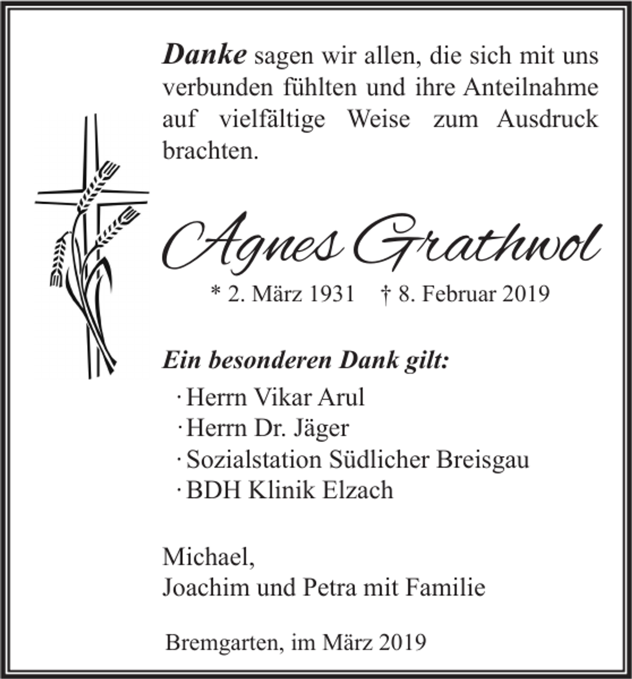 <p>Danke sagen wir allen, die sich mit uns<br />verbunden fühlten und ihre Anteilnahme<br />auf vielfältige Weise zum Ausdruck<br />brachten.</p><p>Agnes Grathwol<br />* 2. März 1931</p><p>† 8. Februar 2019</p><p>Ein besonderen Dank gilt:<br />∙ Herrn Vikar Arul<br />· Herrn Dr. Jäger<br />∙ Sozialstation Südlicher Breisgau<br />∙ BDH Klinik Elzach<br />Michael,<br />Joachim und Petra mit Familie<br />Bremgarten, im März 2019</p>